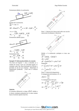 Elasticidad Hugo Medina Guzmán
11
Estiramiento debido a la aceleración:
Calculo de la aceleración.
ma
F =
∑ ⇒
a
g
W
W
W =
− º
37
sen
2 ⇒ a
g
W
W
W =
− 6
,
0
2
⇒ g
a 4
,
1
=
( )
YL
W
YL
L
W
W
La
7
,
0
6
,
0
2
2
1
2
=
−
=
Δ
Estiramiento debido al peso:
YL
W
YL
WL
Lp
3
,
0
6
,
0
2
1
2
=
=
Δ
Estiramiento total:
YL
W
YL
W
YL
L =
+
=
Δ
3
,
0
7
,
0
Ejemplo 19. Deformación debido a la rotación
Una barra de longitud l , área A, densidad ρ y
módulo de Young Y gira con velocidad angular ω
constante sobre una mesa horizontal sin fricción y
pivotado en uno de sus extremos. Determinar el
alargamiento producido. ¿Cuál será el esfuerzo
máximo?
Solución.
El elemento diferencial se alarga ( )
l
Δ
d , debido a
la fuerza centrípeta producida por la masa restante
hacia el extremo opuesto al pivote.
Parte 1: Cálculo de la fuerza total sobre una sección
transversal a la distancia r del pivote.
Debido a la aceleración centrípeta se tiene una
fuerza:
( ) ( ) r
dm
a
dm
dF c
2
ω
=
=
'
Adr
dm ρ
=
( ) '
'
'
' 2
2
dr
r
A
r
Adr
dF ω
ρ
ω
ρ =
=
Integrando:
∫
∫ =
=
l
l
r
r
rdr
A
dr
r
A
F 2
2
'
' ω
ρ
ω
ρ
( )
2
2
2
2
1
r
A
F −
= l
ω
ρ
Parte 2: Cálculo del alargamiento
El alargamiento del elemento dr es:
( )
YA
Fdr
d =
Δl
Y el alargamiento total será:
( )
∫
∫ −
=
=
Δ
l
l
l
l
r
r
dr
r
YA
A
YA
Fdr 2
2
2
2
ω
ρ
3
1
)
3
-
(
2
3
2
3
3
2
Y
Y
l
l
l
l
ρω
ρω
=
=
Δ
Descargado por hobert Barrera Mejia (hobert_9@hotmail.com)
lOMoARcPSD|12676045
 