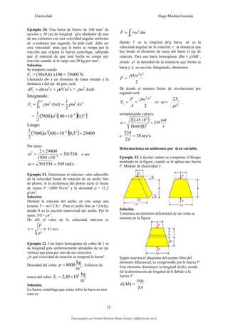 Elasticidad Hugo Medina Guzmán
12
Ejemplo 20. Una barra de hierro de 100 mm2
de
sección y 50 cm de longitud gira alrededor de uno
de sus extremos con una velocidad angular uniforme
de ω radianes por segundo. Se pide cuál debe ser
esta velocidad para que la barra se rompa por la
tracción que origina la fuerza centrífuga, sabiendo
que el material de que está hecha se rompe por
tracción cuando se le carga con 30 kg por mm2
.
Solución.
Se romperá cuando
Fc = (30x9,8) x100 = 29400 N.
Llamando dm a un elemento de masa situado a la
distancia x del eje de giro, será:
x
dV
x
dm
dFc
2
2
ω
ρ
ω =
= = Axdx
2
ρω
Integrando:
2
2
5
,
0
0
2
2
1
Ax
Axdx
Fc ρω
ρω =
= ∫
= ( ) ( )( )
2
6
2
5
,
0
10
100
7800
2
1 −
×
ω
Luego:
( ) ( )( ) 29400
5
,
0
10
100
7800
2
1 2
6
2
=
× −
ω
Por tanto:
301538
10
1950
29400
2
4
2
=
×
×
= −
ω , o sea
rad/s
549
301538 =
=
ω .
Ejemplo 21. Determinar el máximo valor admisible
de la velocidad lineal de rotación de un anillo fino
de plomo, si la resistencia del plomo tiene el límite
de rotura P =2000 N/cm2
y la densidad ρ = 11,3
g/cm3
.
Solución.
Durante la rotación del anillo, en éste surge una
tensión T = mv2
/2 πr .Para el anillo fino m =2πrSρ,
donde S es la sección transversal del anillo. Por lo
tanto, T/S = ρv2
.
De allí el valor de la velocidad máxima es
≈
=
ρ
P
v 41 m/s.
Ejemplo 22. Una barra homogénea de cobre de 1 m
de longitud gira uniformemente alrededor de un eje
vertical que pasa por uno de sus extremos.
¿A qué velocidad de rotación se romperá la barra?
Densidad del cobre 3
m
kg
8600
=
ρ , Esfuerzo de
rotura del cobre 2
8
m
kg
10
45
,
2 ×
=
r
S
Solución.
La fuerza centrífuga que actúa sobre la barra en este
caso es
∫
=
l
0
2
dm
r
F ω
Donde l es la longitud de]a barra, ω es la
velocidad angular de la rotación; r, la distancia que
hay desde el elemento de masa dm hasta el eje de
rotación. Para una barra homogénea Adr
dm ρ
= ,
siendo ρ la densidad de la sustancia que forma la
barra y A, su sección. Integrando, obtenemos
2
2
2
l
ω
ρA
F =
De donde el número límite de revoluciones por
segundo será
2
2
2
l
ρω
=
=
A
F
Sr ⇒ 2
2
l
ρ
ω r
S
= ,
reemplazando valores;
( )
( )( ) s
rad
239
1
8600
10
.
45
,
2
2
2
8
=
=
ω
o rev/s
38
2
239
=
π
Deformaciones no uniformes por área variable.
Ejemplo 23. Calcular cuánto se comprime el bloque
mostrado en la figura, cuando se le aplica una fuerza
P. Módulo de elasticidad Y.
Solución.
Tomemos un elemento diferencial dy tal como se
muestra en la figura.
Según muestra el diagrama del cuerpo libre del
elemento diferencial, es comprimido por la fuerza P.
Este elemento disminuye su longitud d(Δh), siendo
Δh la disminución de longitud de h debido a la
fuerza P.
YA
Pdy
h
d =
Δ )
(
Descargado por hobert Barrera Mejia (hobert_9@hotmail.com)
lOMoARcPSD|12676045
 