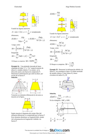 Elasticidad Hugo Medina Guzmán
13
Usando las figuras anteriores
)
2
( x
a
a
A +
= y y
h
a
x
2
= reemplazando
obtenemos;
)
(
)
(
y
h
a
a
Ya
Pdy
h
d
+
=
Δ o
)
(
)
( 2
y
h
Ya
Phdy
h
d
+
=
Δ
Luego, como
∫
∫ +
=
Δ
=
Δ
h
h
y
h
Ya
Phdy
h
d
h
0
2
0 )
(
)
(
Integrando
2
ln
)
ln( 2
0
2
Ya
Ph
y
h
Ya
Ph
h h
=
+
=
Δ
El bloque se comprime 2
692
,
0
Ya
Ph
h =
Δ
Ejemplo 24. Una pirámide truncada de bases
cuadradas de lados ”a” y “2a” respectivamente de
altura h y modulo elástico Y se somete en la
dirección axial a una fuerza de compresión P,
Determine la deformación que sufre la altura por
acción de la fuerza P.
Solución.
Tomemos un elemento diferencial dy tal como se
muestra en la figura.
Según muestra el diagrama del cuerpo libre del
elemento diferencial, es comprimido por la fuerza P.
Este elemento disminuye su longitud d(Δh), siendo
Δh la disminución de longitud de h debido a la
fuerza P.
YA
Pdy
h
d =
Δ )
(
Usando las figuras anteriores
2
)
2
( x
a
A +
= y y
h
a
x
2
= reemplazando
obtenemos;
2
2
2
)
(
)
(
y
h
Ya
dy
Ph
h
d
+
=
Δ
Luego, como
∫
∫ +
=
Δ
=
Δ
h
h
y
h
Ya
dy
Ph
h
d
h
0
2
2
2
0 )
(
)
(
Integrando
2
2Ya
Ph
h =
Δ
El bloque se comprime 2
2
1
Ya
Ph
h =
Δ
Ejemplo 25. Determine la deformación debido a la
fuerza F, sin considerar el peso. El sólido mostrado
de modulo elástico Y tiene altura H y bases
circulares de radios R y 2R
Solución.
( ) 2
rr
Y
Fdy
H
d
π
=
Δ , x
R
r +
=
En los triángulos ABC y ADE:
H
x
R
y
= ⇒ x
H
R
x =
Descargado por hobert Barrera Mejia (hobert_9@hotmail.com)
lOMoARcPSD|12676045
 