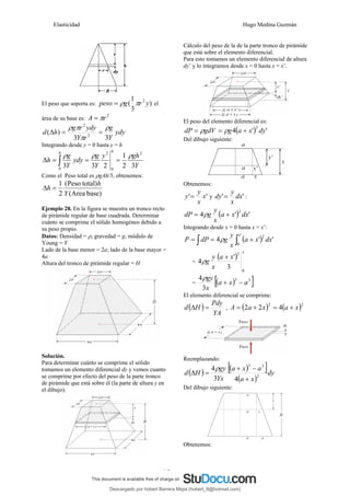 Elasticidad Hugo Medina Guzmán
15
El peso que soporta es: )
3
1
( 2
y
r
g
peso π
ρ
= el
área de su base es:
2
r
A π
=
ydy
Y
g
r
Y
ydy
r
g
h
d
3
3
)
( 2
2
ρ
π
π
ρ
=
=
Δ
Integrando desde y = 0 hasta y = h
Y
gh
y
Y
g
ydy
Y
g
h
h
h
3
2
1
2
3
3
2
0
2
0
ρ
ρ
ρ
=
=
=
Δ ∫
Como el Peso total es ρgAh/3, obtenemos:
)
base
Area
(
)
total
Peso
(
2
1
Y
h
h =
Δ
Ejemplo 28. En la figura se muestra un tronco recto
de pirámide regular de base cuadrada. Determinar
cuánto se comprime el sólido homogéneo debido a
su peso propio.
Datos: Densidad = ρ, gravedad = g, módulo de
Young = Y
Lado de la base menor = 2a; lado de la base mayor =
4a
Altura del tronco de pirámide regular = H
Solución.
Para determinar cuánto se comprime el sólido
tomamos un elemento diferencial dy y vemos cuanto
se comprime por efecto del peso de la parte tronco
de pirámide que está sobre él (la parte de altura y en
el dibujo).
Cálculo del peso de la de la parte tronco de pirámide
que está sobre el elemento diferencial.
Para esto tomamos un elemento diferencial de altura
dy’ y lo integramos desde x = 0 hasta x = x’.
El peso del elemento diferencial es:
( ) '
'
4
2
dy
x
a
g
gdV
dP +
=
= ρ
ρ
Del dibujo siguiente:
Obtenemos:
'
' x
x
y
y = y '
' dx
x
y
dy = :
( ) '
'
4
2
dx
x
a
x
y
g
dP +
= ρ
Integrando desde x = 0 hasta x = x’:
( )
∫
∫ +
=
=
'
0
2
'
'
4
x
dx
x
a
x
y
g
dP
P ρ
=
( )
x
x
a
x
y
g
0
3
3
'
4
+
ρ
= ( )
[ ]
3
3
3
4
a
x
a
x
gy
−
+
ρ
El elemento diferencial se comprime:
( )
YA
Pdy
H
d =
Δ , ( ) ( )2
2
4
2
2 x
a
x
a
A +
=
+
=
Reemplazando:
( ) ( )
[ ]
( )
dy
x
a
a
x
a
Yx
gy
H
d 2
3
3
4
3
4
+
−
+
=
Δ
ρ
Del dibujo siguiente:
Obtenemos:
Descargado por hobert Barrera Mejia (hobert_9@hotmail.com)
lOMoARcPSD|12676045
 