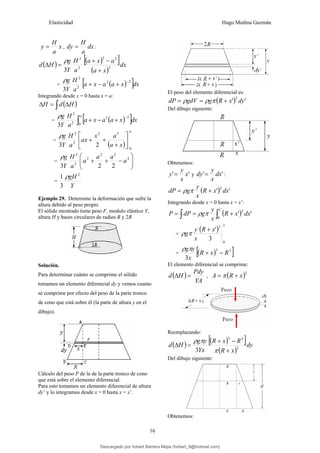 Elasticidad Hugo Medina Guzmán
16
x
a
H
y = , dx
a
H
dy = :
( ) ( )
[ ]
( )
dx
x
a
a
x
a
a
H
Y
g
H
d 2
3
3
2
2
3 +
−
+
=
Δ
ρ
= ( )
[ ]dx
x
a
a
x
a
a
H
Y
g 2
3
2
2
3
−
+
−
+
ρ
Integrando desde x = 0 hasta x = a:
( )
∫ Δ
=
Δ H
d
H
= ( )
[ ]
∫
−
+
−
+
a
dx
x
a
a
x
a
a
H
Y
g
0
2
3
2
2
3
ρ
=
( )
a
x
a
a
x
ax
a
H
Y
g
0
3
2
2
2
2
3
⎥
⎦
⎤
⎢
⎣
⎡
+
+
+
ρ
= ⎟
⎟
⎠
⎞
⎜
⎜
⎝
⎛
−
+
+ 2
2
2
2
2
2
2
2
3
a
a
a
a
a
H
Y
g
ρ
=
Y
gH 2
3
1 ρ
Ejemplo 29. Determine la deformación que sufre la
altura debido al peso propio
El sólido mostrado tiene peso F, modulo elástico Y,
altura H y bases circulares de radios R y 2R
Solución.
Para determinar cuánto se comprime el sólido
tomamos un elemento diferencial dy y vemos cuanto
se comprime por efecto del peso de la parte tronco
de cono que está sobre él (la parte de altura y en el
dibujo).
Cálculo del peso P de la de la parte tronco de cono
que está sobre el elemento diferencial.
Para esto tomamos un elemento diferencial de altura
dy’ y lo integramos desde x = 0 hasta x = x’.
El peso del elemento diferencial es:
( ) '
'
2
dy
x
R
g
gdV
dP +
=
= π
ρ
ρ
Del dibujo siguiente:
Obtenemos:
'
' x
x
y
y = y '
' dx
x
y
dy = :
( ) '
'
2
dx
x
R
x
y
g
dP +
= π
ρ
Integrando desde x = 0 hasta x = x’:
( )
∫
∫ +
=
=
'
0
2
'
'
x
dx
x
R
x
y
g
dP
P π
ρ
=
( )
x
x
R
x
y
g
0
3
3
'
+
π
ρ
= ( )
[ ]
3
3
3
R
x
R
x
y
g
−
+
π
ρ
El elemento diferencial se comprime:
( )
YA
Pdy
H
d =
Δ , ( )2
x
R
A +
= π
Reemplazando:
( ) ( )
[ ]
( )
dy
x
R
R
x
R
Yx
y
g
H
d 2
3
3
3 +
−
+
=
Δ
π
π
ρ
Del dibujo siguiente:
Obtenemos:
Descargado por hobert Barrera Mejia (hobert_9@hotmail.com)
lOMoARcPSD|12676045
 