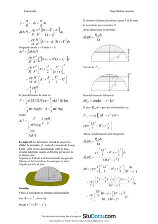 Elasticidad Hugo Medina Guzmán
17
x
R
H
y = , dx
R
H
dy = :
( ) ( )
[ ]
( )
dx
x
R
R
x
R
R
H
Y
g
H
d 2
3
3
2
2
3 +
−
+
=
Δ
ρ
= ( )
[ ]dx
x
R
R
x
R
R
H
Y
g 2
3
2
2
3
−
+
−
+
ρ
Integrando desde x = 0 hasta x = R:
( )
∫ Δ
=
Δ H
d
H
= ( )
[ ]
∫
−
+
−
+
R
dx
x
R
R
x
R
R
H
Y
g
0
2
3
2
2
3
ρ
=
( )
R
x
a
R
x
Rx
R
H
Y
g
0
3
2
2
2
2
3
⎥
⎦
⎤
⎢
⎣
⎡
+
+
+
ρ
= ⎟
⎟
⎠
⎞
⎜
⎜
⎝
⎛
−
+
+ 2
2
2
2
2
2
2
2
3
R
R
R
R
R
H
Y
g
ρ
=
Y
gH 2
3
1 ρ
El peso del tronco de cono es:
( ) ( ) ( ) ( ) g
H
R
g
H
R
F ρ
π
ρ
π 2
2
3
1
2
2
3
1
−
=
= ( ) g
H
R
g
H
R ρ
π
ρ
π 2
2
3
7
1
8
3
1
=
−
Luego
Y
gH
g
H
R
F
H
2
2 3
1
3
7
ρ
ρ
π
=
Δ
=
Y
R
FH
2
7π
Ejemplo 30. Un hemisferio (mitad de una esfera
sólida) de densidad ρ , radio R y modulo de Young
Y esta sobre el piso descansando sobre su base
circular determine cuanto se deforma por acción de
su propio peso.
Sugerencia: Calcule la deformación de una porción
diferencial del hemisferio formada por un disco
delgado paralelo al piso.
Solución.
Vamos a considerar un elemento diferencial de
área
2
r
A π
= , altura dy
Donde )
( 2
2
2
y
R
r −
=
El elemento diferencial soporta el peso P de la parte
de hemisferio que está sobre él.
De tal manera que se deforma:
( ) ( )
YA
dy
P
R
d
y
=
Δ
Cálculo de )
( y
P
Peso del elemento diferencial
( ) '
'2
2
)
( dy
y
R
g
dP y −
= ρπ
El peso )
( y
P de la porción de hemisferio es:
∫ −
=
R
y
y dy
y
R
g
P '
)
'
( 2
2
)
( ρπ =
⎟
⎟
⎠
⎞
⎜
⎜
⎝
⎛
+
−
3
2
3
3
3
2 y
y
R
R
gπ
ρ
Ahora la deformación total Integrando
( ) ( )
YA
dy
P
R
d
y
=
Δ :
( )
( )
2
2
3
2
3
3
3
2
y
R
Y
dy
y
y
R
R
g
R
d
−
⎟
⎟
⎠
⎞
⎜
⎜
⎝
⎛
+
−
=
Δ
π
π
)
(
3
3
2
1
2
2
0
3
2
3
y
R
dy
y
y
R
R
Y
g
R
R
−
⎟
⎟
⎠
⎞
⎜
⎜
⎝
⎛
+
−
=
Δ ∫
π
ρ
=
( ) dy
y
R
y
y
R
y
R
R
Y
g
R
∫ −
⎟
⎠
⎞
⎜
⎝
⎛
+
−
+
⎟
⎠
⎞
⎜
⎝
⎛
−
0
2
2
3
2
2
3
3
1
3
1
3
2
3
2
ρ
=
( ) ( )
( )( )
dy
y
R
y
R
y
R
y
y
R
R
Y
g
R
∫ +
−
−
−
−
0
2
2
2
3
3
2
ρ
Descargado por hobert Barrera Mejia (hobert_9@hotmail.com)
lOMoARcPSD|12676045
 