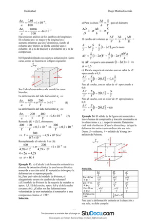 Elasticidad Hugo Medina Guzmán
19
4
10
1
100
01
,
0 −
×
=
=
Δ
a
ax
,
5
10
6
100
006
,
0 −
×
−
=
−
=
Δ
a
ay
Haciendo un análisis de los cambios de longitudes:
El esfuerzo en x es mayor y la longitud en x
aumenta mientras que en y disminuye, siendo el
esfuerzo en y menor, se puede concluir que el
esfuerzo en x es de tracción y el esfuerzo en y es de
compresión.
b) El paralelepípedo esta sujeto a esfuerzo por cuatro
caras, como se muestra en la figura siguiente:
Sea S el esfuerzo sobre cada una de las caras
laterales.
La deformación del lado horizontal x
a es:
4
10
1
200
400 −
×
=
+
=
Δ
Y
Y
a
ax
σ (1)
La deformación del lado horizontal y
a es:
4
10
6
,
0
400
200 −
×
−
=
−
−
=
Δ
Y
Y
a
ay
σ (2)
Restando (1) + (2)/2, obtenemos:
4
10
7
,
0
100
400 −
×
=
−
Y
Y
⇒ 4
10
7
,
0
300 −
×
=
Y
⇒ 4
10
7
,
0
300
−
×
=
Y = 4,28 x 106
N/m2
Reemplazando el valor de Y en (1):
4
6
6
10
1
10
28
,
4
200
10
28
,
4
400 −
×
=
×
+
×
σ ⇒
28
,
4
2
4 =
+ σ
⇒ 14
,
0
=
σ
Ejemplo 33. a) Calcule la deformación volumétrica
durante la extensión elástica de una barra cilíndrica
sometida a tracción axial. El material es isótropo y la
deformación se supone pequeña.
b) ¿Para qué valor del módulo de Poisson, el
alargamiento ocurre sin cambio de volumen?
c) El módulo de Poisson de la mayoría de metales es
aprox. 0,3. El del corcho, aprox. 0,0 y el del caucho
cercano a 0,5. ¿Cuáles son las deformaciones
volumétricas de esos materiales al someterlos a una
compresión elástica 0
<
ε ?
Solución.
a) Para la altura
Y
S
h
h
=
Δ
, para el diámetro
Y
S
h
h
D
D
σ
σ −
=
Δ
−
=
Δ
El cambio de volumen es
D
D
h
h
V
V Δ
+
Δ
=
Δ
2 =
Y
S
Y
S
σ
2
− = ( )
σ
2
1−
Y
S
, por lo tanto
( )V
Y
S
V σ
2
1−
=
Δ = ( )
4
2
1
2
h
D
Y
S π
σ
−
b) V
Δ es igual a cero cuando ( ) 0
2
1 =
− σ ⇒
5
,
0
=
σ
c) Para la mayoría de metales con un valor de σ
aproximado a 0,3:
( )
[ ]
3
,
0
2
1−
=
Δ
Y
S
V
V
=
Y
S
4
,
0
Para el corcho, con un valor de σ aproximado a
0,0:
( )
[ ]
0
,
0
2
1−
=
Δ
Y
S
V
V
=
Y
S
Para el caucho, con un valor de σ aproximado a
0,5:
( )
[ ]
5
,
0
2
1−
=
Δ
Y
S
V
V
= 0,0
Ejemplo 34. El sólido de la figura está sometido a
los esfuerzos de compresión y tracción mostrados en
las direcciones x y z, respectivamente. Determine
cual será el esfuerzo (S’) en la dirección y, tal que la
deformación unitaria en esa dirección sea nula.
Datos: S = esfuerzo, Y = módulo de Young, σ =
módulo de Poisson.
Solución.
Para que la deformación unitaria en la dirección y
sea nula, se debe cumplir:
Descargado por hobert Barrera Mejia (hobert_9@hotmail.com)
lOMoARcPSD|12676045
 