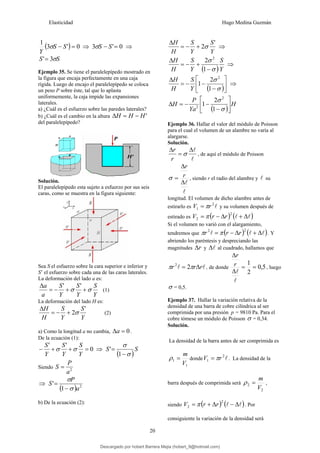 Elasticidad Hugo Medina Guzmán
20
( ) 0
'
3
1
=
− S
S
Y
σ ⇒ 0
'
3 =
− S
S
σ ⇒
S
S σ
3
'=
Ejemplo 35. Se tiene el paralelepípedo mostrado en
la figura que encaja perfectamente en una caja
rígida. Luego de encajo el paralelepípedo se coloca
un peso P sobre éste, tal que lo aplasta
uniformemente, la caja impide las expansiones
laterales.
a) ¿Cuál es el esfuerzo sobre las paredes laterales?
b) ¿Cuál es el cambio en la altura '
H
H
H −
=
Δ
del paralelepípedo?
Solución.
El paralelepípedo esta sujeto a esfuerzo por sus seis
caras, como se muestra en la figura siguiente:
Sea S el esfuerzo sobre la cara superior e inferior y
S’ el esfuerzo sobre cada una de las caras laterales.
La deformación del lado a es:
Y
S
Y
S
Y
S
a
a
σ
σ +
+
−
=
Δ '
'
(1)
La deformación del lado H es:
Y
S
Y
S
H
H '
2σ
+
−
=
Δ
(2)
a) Como la longitud a no cambia, 0
=
Δa .
De la ecuación (1):
0
'
'
=
+
+
−
Y
S
Y
S
Y
S
σ
σ ⇒
( )
S
S
σ
σ
−
=
1
'
Siendo 2
a
P
S =
⇒
( ) 2
1
'
a
P
S
σ
σ
−
=
b) De la ecuación (2):
Y
S
Y
S
H
H '
2σ
+
−
=
Δ
⇒
( )Y
S
Y
S
H
H
σ
σ
−
+
−
=
Δ
1
2 2
⇒
( )⎥
⎦
⎤
⎢
⎣
⎡
−
−
−
=
Δ
σ
σ
1
2
1
2
Y
S
H
H
⇒
( )
H
Ya
P
H ⎥
⎦
⎤
⎢
⎣
⎡
−
−
−
=
Δ
σ
σ
1
2
1
2
2
Ejemplo 36. Hallar el valor del módulo de Poisson
para el cual el volumen de un alambre no varía al
alargarse.
Solución.
l
l
Δ
=
Δ
σ
r
r
, de aquí el módulo de Poisson
l
l
Δ
Δ
= r
r
σ , siendo r el radio del alambre y l su
longitud. El volumen de dicho alambre antes de
estirarlo es l
2
1 r
V π
= y su volumen después de
estirado es ( ) ( )
l
l Δ
+
Δ
−
=
2
2 r
r
V π
Si el volumen no varió con el alargamiento,
tendremos que ( ) ( )
l
l
l Δ
+
Δ
−
=
2
2
r
r
r π
π . Y
abriendo los paréntesis y despreciando las
magnitudes r
Δ y l
Δ al cuadrado, hallamos que
l
l r
r
r Δ
= π
π 2
2
, de donde 5
,
0
2
1
=
=
Δ
Δ
l
l
r
r
, luego
σ = 0,5.
Ejemplo 37. Hallar la variación relativa de la
densidad de una barra de cobre cilíndrica al ser
comprimida por una presión p = 9810 Pa. Para el
cobre tómese un módulo de Poisson σ = 0,34.
Solución.
La densidad de la barra antes de ser comprimida es
1
1
V
m
=
ρ donde l
2
1 r
V π
= . La densidad de la
barra después de comprimida será
2
2
V
m
=
ρ ,
siendo ( ) ( )
l
l Δ
−
Δ
+
=
2
2 r
r
V π . Por
consiguiente la variación de la densidad será
Descargado por hobert Barrera Mejia (hobert_9@hotmail.com)
lOMoARcPSD|12676045
 