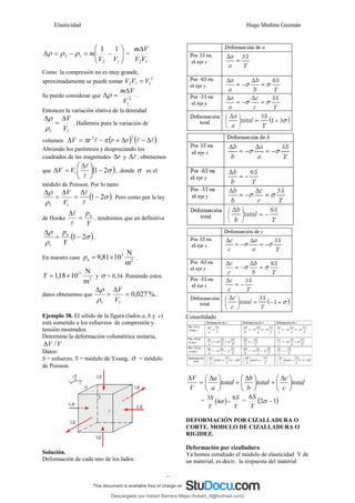 Elasticidad Hugo Medina Guzmán
21
⎟
⎟
⎠
⎞
⎜
⎜
⎝
⎛
−
=
−
=
Δ
1
2
1
2
1
1
V
V
m
ρ
ρ
ρ =
1
2V
V
V
mΔ
Como .la compresión no es muy grande,
aproximadamente se puede tomar
2
1
1
2 V
V
V =
Se puede considerar que 2
1
V
V
mΔ
=
Δρ .
Entonces la variación elativa de la densidad
1
1 V
V
Δ
=
Δ
ρ
ρ
. Hallemos pues la variación de
volumen ( ) ( )
l
l
l Δ
−
Δ
+
−
=
Δ
2
2
r
r
r
V π
π .
Abriendo los paréntesis y despreciando los
cuadrados de las magnitudes r
Δ y l
Δ , obtenemos
que ( )
σ
2
1
1 −
⎟
⎠
⎞
⎜
⎝
⎛ Δ
=
Δ
l
l
V
V , .donde σ es el
módulo de Poisson. Por lo tanto
( )
σ
ρ
ρ
2
1
1
1
−
Δ
=
Δ
=
Δ
l
l
V
V
. Pero como por la ley
de Hooke
Y
pn
=
Δ
l
l
, tendremos que en definitiva
( )
σ
ρ
ρ
2
1
1
−
=
Δ
Y
pn
.
En nuestro caso 2
3
m
N
10
81
,
9 ×
=
n
p ,
2
11
m
N
10
18
,
1 ×
=
Y y σ = 0,34. Poniendo estos
datos obtenemos que %.
0,027
1
1
=
Δ
=
Δ
V
V
ρ
ρ
.
Ejemplo 38. El sólido de la figura (lados a, b y c)
está sometido a los esfuerzos de compresión y
tensión mostrados.
Determine la deformación volumétrica unitaria,
V
V /
Δ .
Datos:
S = esfuerzo, Y = módulo de Young, σ = módulo
de Poisson.
Solución.
Deformación de cada uno de los lados:
Consolidado
total
c
c
total
b
b
total
a
a
V
V
⎟
⎠
⎞
⎜
⎝
⎛ Δ
+
⎟
⎠
⎞
⎜
⎝
⎛ Δ
+
⎟
⎠
⎞
⎜
⎝
⎛ Δ
=
Δ
= ( )
Y
S
Y
S 6
4
3
−
σ = ( )
1
2
6
−
σ
Y
S
DEFORMACIÓN POR CIZALLADURA O
CORTE. MODULO DE CIZALLADURA O
RIGIDEZ.
Deformación por cizalladura
Ya hemos estudiado el módulo de elasticidad Y de
un material, es decir, la respuesta del material
Descargado por hobert Barrera Mejia (hobert_9@hotmail.com)
lOMoARcPSD|12676045
 
