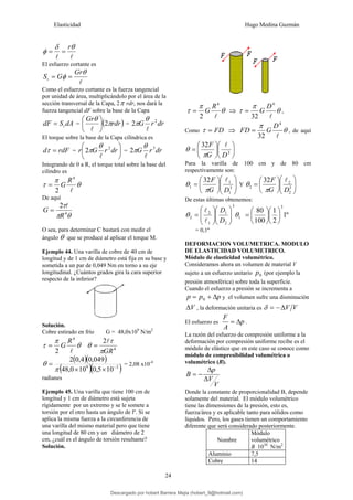 Elasticidad Hugo Medina Guzmán
24
l
l
θ
δ
φ
r
=
=
El esfuerzo cortante es
l
θ
φ
Gr
G
St =
=
Como el esfuerzo cortante es la fuerza tangencial
por unidad de área, multiplicándolo por el área de la
sección transversal de la Capa, 2π rdr, nos dará la
fuerza tangencial dF sobre la base de la Capa
dA
S
dF t
= = ( )
rdr
Gr
π
θ
2
⎟
⎠
⎞
⎜
⎝
⎛
l
= dr
r
G 2
2
l
θ
π
El torque sobre la base de la Capa cilíndrica es
rdF
d =
τ = ⎟
⎠
⎞
⎜
⎝
⎛
dr
r
G
r 2
2
l
θ
π = dr
r
G 3
2
l
θ
π
Integrando de 0 a R, el torque total sobre la base del
cilindro es
θ
π
τ
l
4
2
R
G
=
De aquí
θ
π
τ
4
2
R
G
l
=
O sea, para determinar C bastará con medir el
ángulo θ que se produce al aplicar el torque M.
Ejemplo 44. Una varilla de cobre de 40 cm de
longitud y de 1 cm de diámetro está fija en su base y
sometida a un par de 0,049 Nm en torno a su eje
longitudinal. ¿Cuántos grados gira la cara superior
respecto de la inferior?
Solución.
Cobre estirado en frío G = 48,0x109
N/m2
θ
π
τ
l
4
2
R
G
= 4
2
GR
π
τ
θ
l
=
( )( )
( )( )
2
9
10
5
,
0
10
0
,
48
049
,
0
4
,
0
2
−
×
×
=
π
θ = 2,08 x10-4
radianes
Ejemplo 45. Una varilla que tiene 100 cm de
longitud y 1 cm de diámetro está sujeta
rígidamente por un extremo y se le somete a
torsión por el otro hasta un ángulo de lº. Si se
aplica la misma fuerza a la circunferencia de
una varilla del mismo material pero que tiene
una longitud de 80 cm y un diámetro de 2
cm, ¿cuál es el ángulo de torsión resultante?
Solución.
θ
π
τ
l
4
2
R
G
= ⇒ θ
π
τ
l
4
32
D
G
= ,
Como FD
=
τ ⇒ θ
π
l
4
32
D
G
FD = , de aquí
⎟
⎠
⎞
⎜
⎝
⎛
⎟
⎠
⎞
⎜
⎝
⎛
= 3
32
D
G
F l
π
θ
Para la varilla de 100 cm y de 80 cm
respectivamente son:
⎟
⎟
⎠
⎞
⎜
⎜
⎝
⎛
⎟
⎠
⎞
⎜
⎝
⎛
= 3
1
1
1
32
D
G
F l
π
θ Y ⎟
⎟
⎠
⎞
⎜
⎜
⎝
⎛
⎟
⎠
⎞
⎜
⎝
⎛
= 3
2
2
2
32
D
G
F l
π
θ
De estas últimas obtenemos:
1
3
2
1
1
2
2 θ
θ ⎟
⎟
⎠
⎞
⎜
⎜
⎝
⎛
⎟
⎟
⎠
⎞
⎜
⎜
⎝
⎛
=
D
D
l
l
º
1
2
1
100
80
3
⎟
⎠
⎞
⎜
⎝
⎛
⎟
⎠
⎞
⎜
⎝
⎛
=
= 0,1º
DEFORMACION VOLUMETRICA. MODULO
DE ELASTICIDAD VOLUMETRICO.
Módulo de elasticidad volumétrico.
Consideramos ahora un volumen de material V
sujeto a un esfuerzo unitario 0
p (por ejemplo la
presión atmosférica) sobre toda la superficie.
Cuando el esfuerzo a presión se incrementa a
p
p
p Δ
+
= 0 y el volumen sufre una disminución
V
Δ , la deformación unitaria es V
V
Δ
−
=
δ
El esfuerzo es p
A
F
Δ
= .
La razón del esfuerzo de compresión uniforme a la
deformación por compresión uniforme recibe es el
módulo de elástico que en este caso se conoce como
módulo de compresibilidad volumétrica o
volumétrico (B).
V
V
p
B
Δ
Δ
−
=
Donde la constante de proporcionalidad B, depende
solamente del material. El módulo volumétrico
tiene las dimensiones de la presión, esto es,
fuerza/área y es aplicable tanto para sólidos como
líquidos. Pero, los gases tienen un comportamiento
diferente que será considerado posteriormente.
Nombre
Módulo
volumétrico
B 1010
N/m2
Aluminio 7,5
Cobre 14
Descargado por hobert Barrera Mejia (hobert_9@hotmail.com)
lOMoARcPSD|12676045
 