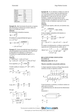 Elasticidad Hugo Medina Guzmán
25
Hierro 16
Plomo 17
Níckel 4,1
Vidrio óptico 5,0
Latón 6,0
Acero 16
Agua 0,21
Mercurio 2,8
Ejemplo 46. ¿Qué incremento de presión se requiere
para disminuir el volumen de un metro cúbico de
agua en un 0,005 por ciento?
Solución.
Por elasticidad volumétrica tenemos:
V
V
B
p
Δ
−
=
Δ
El módulo de compresibilidad del agua es
2,1 x 10
9
N/m
2
⎟
⎠
⎞
⎜
⎝
⎛ −
×
−
=
Δ
V
V
p
00005
,
0
10
1
,
2 9
= 1,05 x105
N/m
2
Ejemplo 47. Calcule densidad del agua del océano a
una profundidad en que la presión es de 3430 N/cm2
.
La densidad en la superficie es 1024 kg/m3
.
El módulo de compresibilidad del agua es 2,1 x
10
9
N/m
2
Solución.
p = 3430 N/cm2
= 3,430 x107
N/m2
,
Δp = 3,430 x107
– 1,013 x105
≈ 3,430 x107
N/m2
En la superficie 3
m
kg
1024
=
=
V
m
ρ
Cuando cambia el volumen a ( )
V
V
V Δ
+
=
' ,
tenemos:
V
V
m
V
m
Δ
+
=
=
'
'
ρ =
⎟
⎠
⎞
⎜
⎝
⎛ Δ
+
V
V
V
m
1
=
⎟
⎠
⎞
⎜
⎝
⎛ Δ
+
V
V
1
ρ
Como
V
V
p
B
Δ
Δ
−
= ⇒
B
p
V
V Δ
−
=
Δ
De aquí:
⎟
⎠
⎞
⎜
⎝
⎛ Δ
−
=
⎟
⎠
⎞
⎜
⎝
⎛ Δ
+
=
B
p
V
V
1
1
'
ρ
ρ
ρ
=
⎟
⎟
⎠
⎞
⎜
⎜
⎝
⎛
×
×
− 9
7
10
1
,
2
10
430
,
3
1
1024
= 1041 kg/m3
Ejemplo 48. Si con aluminio se fabrica un cubo de
10 cm de lado, se quiere saber las deformaciones
que experimentará en una compresión uniforme,
perpendicular a cada una de sus caras, de una
tonelada, y cuándo esta misma fuerza actúa
tangencialmente a la superficie de una de sus caras,
estando el cubo só1idamente sujeto por la cara
opuesta.
Solución.
La presión que soporta, cada cara, en el primer caso,
será:
Pa
10
8
,
9
1
,
0
)
8
,
9
)(
100
(
2
×
=
=
=
A
F
p
Como el módulo volumétrico del aluminio es
B = 3,5x 1010
N/m2
:
5
10
5
10
8
,
2
10
5
,
3
10
8
,
9 −
×
−
=
×
×
−
=
−
=
Δ
B
p
V
V
De donde:
ΔV = - 2,8x 10-5
V = - 2,8x 10-5
x 10-3
= - 2,8x 10-8
m3
.
En cuanto a la deformación, se obtiene a partir de la
expresión de la deformación de cizalla, que es:
A
F
G
1
tan =
≈ ϕ
ϕ = 2
3
1
11
10
)
8
,
9
)(
10
(
10
10
3
1
−
−
× x
= 3,27x10-5
rad
RELACION ENTRE CONSTANTES
ELASTICAS.
Relación entre B, Y y σ
Muestra sometida a una presión uniforme.
La figura siguiente muestra un bloque bajo presión
uniforme en toda su superficie exterior
Como la presión es uniforme, el esfuerzo unitario en
cada cara es el mismo.
Y las deformaciones de cada una de las dimensiones
son:
Dimensión l:
Y
p
−
=
Δ
l
l
Descargado por hobert Barrera Mejia (hobert_9@hotmail.com)
lOMoARcPSD|12676045
 