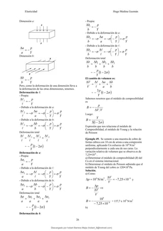 Elasticidad Hugo Medina Guzmán
26
Dimensión a:
Y
p
a
a
−
=
Δ
Dimensión b:
Y
p
b
b
−
=
Δ
Pero, como la deformación de una dimensión lleva a
la deformación de las otras dimensiones, tenemos.
Deformación de l:
- Propia:
Y
p
−
=
Δ
l
l1
- Debido a la deformación de a:
Y
p
Y
p
a
a
σ
σ
σ =
⎟
⎠
⎞
⎜
⎝
⎛
−
−
=
Δ
−
=
Δ
l
l2
- Debido a la deformación de b:
Y
p
Y
p
b
b
σ
σ
σ =
⎟
⎠
⎞
⎜
⎝
⎛
−
−
=
Δ
−
=
Δ
l
l3
Deformación total
l
l
l
l
l
l
l
l 3
2
1 Δ
+
Δ
+
Δ
=
Δ
= ( )
σ
2
1−
−
Y
p
Deformación de a:
- Propia:
Y
p
a
a
−
=
Δ 1
- Debido a la deformación de l:
Y
p
Y
p
a
a
σ
σ
σ =
⎟
⎠
⎞
⎜
⎝
⎛
−
−
=
Δ
−
=
Δ
l
l
2
- Debido a la deformación de b:
Y
p
Y
p
b
b
a
a
σ
σ
σ =
⎟
⎠
⎞
⎜
⎝
⎛
−
−
=
Δ
−
=
Δ 3
Deformación total
a
a
a
a
a
a
a
a 3
2
1 Δ
+
Δ
+
Δ
=
Δ
= ( )
σ
2
1−
−
Y
p
Deformación de b:
- Propia:
Y
p
b
b
−
=
Δ 1
- Debido a la deformación de a:
Y
p
Y
p
a
a
b
b
σ
σ
σ =
⎟
⎠
⎞
⎜
⎝
⎛
−
−
=
Δ
−
=
Δ 2
- Debido a la deformación de l:
Y
p
Y
p
b
b
σ
σ
σ =
⎟
⎠
⎞
⎜
⎝
⎛
−
−
=
Δ
−
=
Δ
l
l
3
Deformación total
b
b
b
b
b
b
b
b 3
2
1 Δ
+
Δ
+
Δ
=
Δ
= ( )
σ
2
1−
−
Y
p
El cambio de volumen es:
b
b
a
a
V
V Δ
+
Δ
+
Δ
=
Δ
l
l
= ( )
σ
2
1
3
−
−
Y
p
Sabemos nosotros que el módulo de compresibilidad
es
V
V
p
B
Δ
−
=
Luego:
( )
σ
2
1
3 −
=
Y
B
Expresión que nos relaciona el módulo de
Compresibilidad, el módulo de Young y la relación
de Poisson
Ejemplo 49. Se somete a una muestra de cobre de
forma cúbica con 10 cm de arista a una compresión
uniforme, aplicando Un esfuerzo de 106
N/m2
perpendicularmente a cada una de sus caras. La
variación relativa de volumen que se observa es de
7,25×10-6
.
a) Determinar el módulo de compresibilidad (B) del
Cu en el sistema internacional.
b) Determinar el módulo de Poisson sabiendo que el
módulo de Young del cobre es 120×109
Pa.
Solución.
a) Como:
2
4
N/m
10
=
Δp ,
6
10
25
,
7 −
×
−
=
Δ
V
V
y
V
V
p
B
Δ
Δ
−
= ⇒
6
6
10
25
,
7
10
−
×
−
−
=
B = 137,7 x 109
N/m2
b)
Descargado por hobert Barrera Mejia (hobert_9@hotmail.com)
lOMoARcPSD|12676045
 