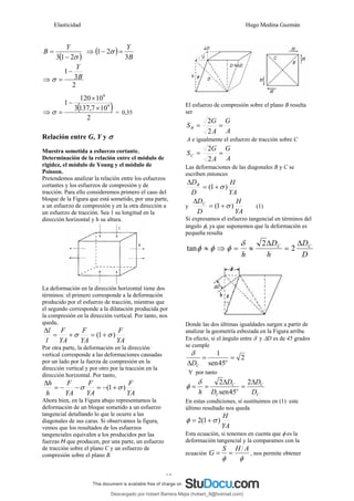 Elasticidad Hugo Medina Guzmán
27
( )
σ
2
1
3 −
=
Y
B ⇒ ( )
B
Y
3
2
1 =
− σ
⇒
2
3
1
B
Y
−
=
σ
⇒
( )
2
10
7
,
137
3
10
120
1 9
9
×
×
−
=
σ = 0,35
Relación entre G, Y y σ
Muestra sometida a esfuerzo cortante.
Determinación de la relación entre el módulo de
rigidez, el módulo de Young y el módulo de
Poisson.
Pretendemos analizar la relación entre los esfuerzos
cortantes y los esfuerzos de compresión y de
tracción. Para ello consideremos primero el caso del
bloque de la Figura que está sometido, por una parte,
a un esfuerzo de compresión y en la otra dirección a
un esfuerzo de tracción. Sea 1 su longitud en la
dirección horizontal y h su altura.
La deformación en la dirección horizontal tiene dos
términos: el primero corresponde a la deformación
producido por el esfuerzo de tracción, mientras que
el segundo corresponde a la dilatación producida por
la compresión en la dirección vertical. Por tanto, nos
queda,
YA
F
YA
F
YA
F
l
l
)
1
( σ
σ +
=
+
=
Δ
Por otra parte, la deformación en la dirección
vertical corresponde a las deformaciones causadas
por un lado por la fuerza de compresión en la
dirección vertical y por otro por la tracción en la
dirección horizontal. Por tanto,
YA
F
YA
F
YA
F
h
h
)
1
( σ
σ +
−
=
−
−
=
Δ
Ahora bien, en la Figura abajo representamos la
deformación de un bloque sometido a un esfuerzo
tangencial detallando lo que le ocurre a las
diagonales de sus caras. Si observamos la figura,
vemos que los resultados de los esfuerzos
tangenciales equivalen a los producidos por las
fuerzas H que producen, por una parte, un esfuerzo
de tracción sobre el plano C y un esfuerzo de
compresión sobre el plano B.
El esfuerzo de compresión sobre el plano B resulta
ser
A
G
A
G
SB =
=
2
2
A e igualmente el esfuerzo de tracción sobre C
A
G
A
G
SC =
=
2
2
Las deformaciones de las diagonales B y C se
escriben entonces
YA
H
D
DB
)
1
( σ
+
=
Δ
y
YA
H
D
DC
)
1
( σ
+
=
Δ
(1)
Si expresamos el esfuerzo tangencial en términos del
ángulo φ, ya que suponemos que la deformación es
pequeña resulta
D
D
h
D
h
C
C Δ
=
Δ
≈
=
⇒
≈ 2
2
tan
δ
φ
φ
φ
Donde las dos últimas igualdades surgen a partir de
analizar la geometría esbozada en la Figura arriba.
En efecto, si el ángulo entre δ y ΔD es de 45 grados
se cumple
2
45
sen
1
=
=
Δ o
C
D
δ
Y por tanto
C
C
o
C
C
D
D
D
D
h
Δ
=
Δ
=
=
2
45
sen
2
δ
φ
En estas condiciones, sí sustituimos en (1) este
último resultado nos queda
YA
H
)
1
(
2 σ
φ +
=
Esta ecuación, si tenemos en cuenta que φ es la
deformación tangencial y la comparamos con la
ecuación
φ
φ
A
H
S
G =
= , nos permite obtener
Descargado por hobert Barrera Mejia (hobert_9@hotmail.com)
lOMoARcPSD|12676045
 