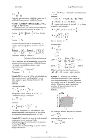 Elasticidad Hugo Medina Guzmán
28
)
1
(
2 σ
+
=
Y
G
Expresión que relaciona el módulo de rigidez con el
módulo de Young y con el módulo de Poisson
FUERZA ELASTICA Y ENERGIA ELASTICA.
Energía de deformación.
La energía necesaria para estirar una cantidad x una
muestra de material de constante de rigidez k es
Energía =
2
2
1
kx
kxdx
fdx =
= ∫
∫ o en función
de F
Energía = Fx
2
1
Si la sección transversal de la muestra es A y su
longitud l entonces podemos escribir la ecuación
como
l
l A
Fx
2
1
A
Energía
= o ⎟
⎠
⎞
⎜
⎝
⎛
⎟
⎠
⎞
⎜
⎝
⎛
=
l
l
x
A
F
2
1
A
Energía
Energía por unidad de volumen =
unitaria)
ón
(Deformaci
(Esfuerzo)
2
1
Esta es la energía necesaria para estirar o comprimir
la muestra, teniendo en cuenta el módulo de Young
y la energía por unidad de volumen, puede
expresarse como
Y
2
(Esfuerzo)
2
1
Volumen
Energía
=
Ejemplo 50. Una carga de 100 kg está colgada de un
alambre de acero de 1 m de longitud y 1 mm de
radio. ¿A qué es igual el trabajo de tracción del
alambre?
Solución.
Por la ley de Hooke
YA
F
=
Δ
l
l
⇒ l
l
Δ
=
YA
F (1)
Pero para las fuerzas elásticas l
Δ
= k
F (2)
Comparando (1) y (2) vemos que
l
AY
k = (3)
Entonces
( ) ( )
l
l
l
2
2
1
2
2 Δ
=
Δ
=
AY
k
W (4)
Calculando la magnitud l
Δ por la fórmula (1) y
poniendo todos los datos numéricos en la ecuación
(4) obtenemos definitivamente que W = 0,706 J.
Ejemplo 51. Un alambre de acero de 2m de longitud
cuelga de un soporte horizontal rígido.
a) ¿Cuánta energía almacena cuando se suspende en
él una carga de 5 kg?
b) ¿Si la carga se aumenta 10 kg, en cuanto aumenta
energía almacenada?
Y = 2 x 1011
N/m2
, A = área de la sección transversal
= 10 -6
m2
Solución.
m
2
=
l , N
8
,
9
5
1 ×
=
F , N
8
,
9
10
2 ×
=
F
2
-6
m
10
=
A ,
2
2
N/m
10
2×
=
Y
W = trabajo realizado por la fuerza F = kx en alargar
el alambre una longitud x.
2
2
1
kx
W = , con kx
F = ⇒
k
F
x =
k
F
k
F
k
W
2
2
2
1
2
1
=
⎟
⎠
⎞
⎜
⎝
⎛
=
Para un alambre
l
YA
k =
Reemplazando:
l
YA
F
W
2
2
1
=
=
AY
F
2
2
l
a)
AY
F
W
2
2
1
1
l
= =
( ) ( )
( ) 11
6
2
10
2
10
2
2
8
,
9
5
×
×
−
= 0,012 J
b)
AY
F
W
2
2
2
2
l
= =
( ) ( )
( ) 11
6
2
10
2
10
2
2
8
,
9
10
×
×
−
= 0,048 J
El incremento en energía almacenada es:
1
2 W
W
E −
=
Δ = 0,048 – 0,012 = 0,036 J.
Ejemplo 52. Demostrar que cuando se
somete un cuerpo elástico a una tensión de
corte pura que no supera el límite elástico de
corte para el material, la densidad de energía
elástica del cuerpo es igual a la mitad del
producto de la tensión de corte por la
deformación de corte.
Solución.
La fuerza que deforma por corte o cizalladura
es x
h
GA
F =
El trabajo para deformar un dx es
xdx
h
GA
W
x
x
x
∫
Δ
=
=
=
0
Descargado por hobert Barrera Mejia (hobert_9@hotmail.com)
lOMoARcPSD|12676045
 