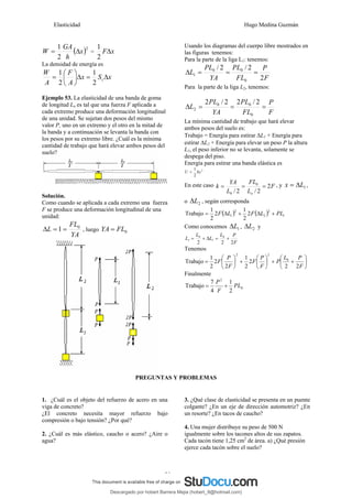 Elasticidad Hugo Medina Guzmán
29
( )2
2
1
x
h
GA
W Δ
= = x
FΔ
2
1
La densidad de energía es
x
S
x
A
F
A
W
t Δ
=
Δ
⎟
⎠
⎞
⎜
⎝
⎛
=
2
1
2
1
Ejemplo 53. La elasticidad de una banda de goma
de longitud Lo es tal que una fuerza F aplicada a
cada extremo produce una deformación longitudinal
de una unidad. Se sujetan dos pesos del mismo
valor P, uno en un extremo y el otro en la mitad de
la banda y a continuación se levanta la banda con
los pesos por su extremo libre. ¿Cuál es la mínima
cantidad de trabajo que hará elevar ambos pesos del
suelo?
Solución.
Como cuando se aplicada a cada extremo una fuerza
F se produce una deformación longitudinal de una
unidad:
YA
FL
L 0
1 =
=
Δ , luego 0
FL
YA =
Usando los diagramas del cuerpo libre mostrados en
las figuras tenemos:
Para la parte de la liga L1: tenemos:
F
P
FL
PL
YA
PL
L
2
2
/
2
/
0
0
0
1 =
=
=
Δ
Para la parte de la liga L2, tenemos:
F
P
FL
PL
YA
PL
L =
=
=
Δ
0
0
0
2
2
/
2
2
/
2
La mínima cantidad de trabajo que hará elevar
ambos pesos del suelo es:
Trabajo = Energía para estirar ΔL1 + Energía para
estirar ΔL2 + Energía para elevar un peso P la altura
L1, el peso inferior no se levanta, solamente se
despega del piso.
Energía para estirar una banda elástica es
2
2
1
kx
U =
En este caso F
L
FL
L
YA
k
o
2
2
/
2
/
0
0
=
=
= , y 1
L
x Δ
= ,
o 2
L
Δ , según corresponda
( ) ( ) 1
2
2
2
1 2
2
1
2
2
1
Trabajo PL
L
F
L
F +
Δ
+
Δ
=
Como conocemos 1
L
Δ , 2
L
Δ y
F
P
L
L
L
L
2
2
2
0
1
0
1 +
=
Δ
+
=
Tenemos
⎟
⎠
⎞
⎜
⎝
⎛
+
+
⎟
⎠
⎞
⎜
⎝
⎛
+
⎟
⎠
⎞
⎜
⎝
⎛
=
F
P
L
P
F
P
F
F
P
F
2
2
2
2
1
2
2
2
1
Trabajo 0
2
2
Finalmente
0
2
2
1
4
7
Trabajo PL
F
P
+
=
PREGUNTAS Y PROBLEMAS
1. ¿Cuál es el objeto del refuerzo de acero en una
viga de concreto?
¿El concreto necesita mayor refuerzo bajo
compresión o bajo tensión? ¿Por qué?
2. ¿Cuál es más elástico, caucho o acero? ¿Aire o
agua?
3. ¿Qué clase de elasticidad se presenta en un puente
colgante? ¿En un eje de dirección automotriz? ¿En
un resorte? ¿En tacos de caucho?
4. Una mujer distribuye su peso de 500 N
igualmente sobre los tacones altos de sus zapatos.
Cada tacón tiene 1,25 cm2
de área. a) ¿Qué presión
ejerce cada tacón sobre el suelo?
Descargado por hobert Barrera Mejia (hobert_9@hotmail.com)
lOMoARcPSD|12676045
 