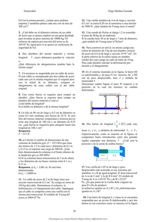Elasticidad Hugo Medina Guzmán
30
b) Con la misma presión, ¿cuánto peso podrían
soportar 2 sandalias planas cada una con un área de
200 cm2
?
5. ¿Cuál debe ser el diámetro mínimo de un cable
de acero que se quiere emplear en una grúa diseñada
para levantar un peso máximo de 10000 kg.?El
esfuerzo de ruptura por tracción del acero es de
30×107
Pa. Igual pero si se quiere un coeficiente de
seguridad de 0,6.
6. Dos alambres del mismo material, y misma
longitud l , cuyos diámetros guardan la relación
n.
¿Qué diferencia de alargamientos tendrán bajo la
misma carga?
7. Un ascensor es suspendido por un cable de acero.
Si este cable es reemplazado por dos cables de acero
cada uno con la misma longitud que el original pero
con la mitad de su diámetro, compare el
alargamiento de estos cables con el del cable
original.
8. Una cierta fuerza se requiere para romper un
alambre. ¿Que fuerza se requiere para romper un
alambre del mismo material el cual es
a) del doble de longitud?
b) el doble en diámetro y dé la misma longitud?
9. Un hilo de 80 cm de largo y 0,3 cm de diámetro se
estira 0,3 mm mediante una fuerza de 20 N. Si otro
hilo del mismo material, temperatura e historia previa
tiene una longitud de 180 cm y un diámetro de 0,25
cm. ¿qué fuerza se requerirá para alargarlo hasta una
longitud de 180,1 cm?
Respuesta.
F = 211 N
10. a) Calcule el cambio de dimensiones de una
columna de fundición gris (Y = 145 GPa) que tiene
dos tramos de 1,5 m cada uno y diámetros de 0,1 m
y 0,15 m, al soportar una carga de 500 kN. ¿Está
bien dimensionada la columna si el límite elástico de
la fundición gris es 260 MPa?
b) Si la columna fuera troncocónica de 3 m de altura,
y los diámetros de sus bases variaran entre 0,1 m y
0,15 m.
Respuesta. a) Lf = 3,001 m. Sí está bien
dimensionada.
b) Lf = 3,0009 m
11. Un cable de acero de 2 m de largo tiene una
sección transversal de 0,3 cm2
. Se cuelga un torno de
550 kg del cable. Determínese el esfuerzo, la
deformación y el alargamiento del cable. Supóngase
que el cable se comporta como una varilla con la
misma área transversal. El módulo de Young del
acero es 200×109
Pa.
12. Una varilla metálica de 4 m de largo y sección
0,5 cm2
se estira 0,20 cm al someterse a una tensión
de 5000 N. ¿Qué módulo de Young tiene el metal?
13. Una cuerda de Nylon se alarga 1,2 m sometida
al peso de 80 kg de un andinista.
Si la cuerda tiene 50 m de largo y 7 mm de diámetro,
¿qué módulo de Young tiene el Nylon?
14. Para construir un móvil, un artista cuelga una
esfera de aluminio de 5 kg de una alambre vertical
de acero de 0,4 m de largo y sección 3×10-3
cm2
. En
la parte inferior de la esfera sujeta un alambre
similar del cual cuelga un cubo de latón de 10 kg.
Para cada alambre calcular la deformación por
tensión y el alargamiento.
15. En el sistema mostrado en la figura, la barra OE
es indeformable y, de peso P; los tensores AC y DE
son de peso despreciable, área A y módulo de
elasticidad Y.
Determinar cuánto bajará el peso W respecto a la
posición en la cual los tensores no estaban
deformados.
16. Dos barras de longitud ( )
2
l
l
Δ
+ cada una,
áreas A1 y A 2 y módulos de elasticidad Y1 e Y 2
respectivamente, como se muestra en la figura, se
comprimen hasta introducirlas entre dos paredes
rígidas separadas una distancia l . ¿Cuál será la
posición x de la unión de ambas barras?
17. Una varilla de 1,05 m de largo y peso
despreciable está sostenida en sus extremos por
alambres A y B de igual longitud. El área transversal
de A es de 1 mm2
y la de B 4 mm2
. El módulo de
Young de A es 2,4×1011
Pa y de B 1,2×1011
Pa. ¿En que punto de la varilla debe colgarse un
peso P a fin de producir
a) esfuerzos iguales en A y B? y b) ¿deformaciones
iguales en A y B?
18. Una barra de longitud L y masa m se encuentra
suspendida por un pivote B indeformable y por dos
barras en sus extremos como se muestra en la figura
Descargado por hobert Barrera Mejia (hobert_9@hotmail.com)
lOMoARcPSD|12676045
 