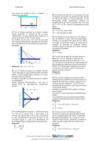 Elasticidad Hugo Medina Guzmán
31
estas barras son iguales de área A, longitud l y
módulo de elasticidad Y.
19. En el sistema mostrado en la figura, calcular
cuánto desciende el extremo B de la barra
indeformable y de peso despreciable, cuando se le
coloca un peso de 10 Ton. en ese extremo.
Los tirantes son de acero y de 2cm2
de área cada
uno, suponga deformaciones pequeñas de tal manera
que se puedan hacer las aproximaciones geométricas
apropiadas.
Respuesta. y
Δ = 17,1 x 10-3
m
20. En el sistema mostrado en la figura, calcular
cuanto desciende el extremo B de la barra horizontal
rígida y de peso despreciable, cuando se le coloca
una masa M en ese extremo.
Las barras inclinadas son iguales de área A y módulo
de elasticidad Y.
Asuma pequeñas deformaciones, o sea, que se
pueden hacer las aproximaciones geométricas
usuales.
21. Un hilo delgado de longitud l , módulo de Young
Y y área de la sección recta A tiene unido a su
extremo una masa pesada m. Si la masa está girando
en una circunferencia horizontal de radio R con
velocidad angular ω, ¿cuál es la deformación del
hilo? (Suponer que es despreciable la masa del hilo).
Respuesta.
AY
R
m 2
ω
=
Δ
l
l
22. Un alambre de cobre de 31 cm de largo y 0,5 mm
de diámetro está unido a un alambre de latón estirado
de 108 cm de largo y 1 mm de diámetro. Si una
determinada fuerza deformadora produce un
alargamiento de 0,5 mm al conjunto total y un valor
de Y = 12 x 1010
Pa, ¿cuál es el alargamiento de cada
parte?
Respuesta.
l
Δ = 0,27 mm para el latón.
l
Δ = 0,23 mm para el cobre
23. Un alambre de acero dulce de 4 m de largo y 1
mm de diámetro se pasa sobre una polea ligera,
uniendo a sus extremos unos pesos de 30 y 40 kg.
Los pesos se encuentran sujetos, de modo que el
conjunto se encuentra en equilibrio estático.
Cuando se dejan en libertad, ¿en cuánto cambiará
la longitud del alambre?
Respuesta.
l
Δ = 1,0 mm
24. Un hilo está formado por un núcleo de acero
dulce de 1,3 cm de diámetro, al cual se le ha
fusionado una capa exterior de cobre (Y = 12 x
1010
Pa) de 0,26 cm de gruesa. En cada extremo del
hilo compuesto se aplica una fuerza de tracción de
9000 N. Si la deformación resultante es la misma
en el acero y en el cobre, ¿cuál es la fuerza que
soporta el núcleo de acero?
Respuesta.
F = 5812 N
25. Un ascensor cargado con una masa total de
2000 kg esta de un cable de 3,5 cm2
de sección. El
material del cable tiene un límite elástico de 2,5 x
108
Pa y para este material Y = 2 x 1010
Pa. Se
especifica que la tensión del cable nunca excederá
0,3 del límite elástico.
a) Hallar la tensión del cable cuando el ascensor
está en reposo.
b) ¿Cuál es la mayor aceleración permisible hacia
arriba?
c) ¿La distancia más corta de parada permisible
cuando la velocidad del ascensor es hacia abajo?
Respuesta.
a)
A
F
= 5,6 x 107
Pa, b) a = 0,33 m/s2
,
c) Δy = 33,8 m.
26. Volver a resolver el Problema anterior,
teniendo en cuenta esta el peso del cable cuando
tiene su longitud máxima de 150 m. La densidad
del material del cable es 7,8 x 103
kg /m3
. Si se
supera la carga máxima, ¿por dónde se romperá el
cable: cerca de su punto más alto o próximo al
ascensor?
Respuesta.
a)
A
F
= 6,75 x 107
Pa, b) a = 1,32 m/s2
,
Descargado por hobert Barrera Mejia (hobert_9@hotmail.com)
lOMoARcPSD|12676045
 