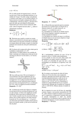 Elasticidad Hugo Medina Guzmán
32
c) Δy = 85,3 m.
27. Un cable pesado de longitud inicial y área de
sección recta A tiene una densidad uniforme ρ y un
módulo de Young Y. El cable cuelga verticalmente
y sostiene a una carga Fg en su extremo inferior. La
fuerza tensora en un punto cualquiera del cable es
evidentemente suma de la carga Fg y del peso de la
parte del cable que está debajo de dicho punto.
Suponiendo que la fuerza tensora media del cable
actúa sobre la longitud total del cable 0
l , hallar el
alargamiento resultante.
Respuesta.
⎟
⎟
⎠
⎞
⎜
⎜
⎝
⎛
+
⎟
⎠
⎞
⎜
⎝
⎛
=
Δ 0
0
2
1
l
l
l g
A
F
Y
g
ρ
28. Demostrar que cuando se somete un cuerpo
elástico a una tensión de corte pura que no supera el
límite elástico de corte para el material, la densidad
de energía elástica del cuerpo es igual a la mitad del
producto de la tensión de corte por la deformación
de corte.
29. El esfuerzo de la ruptura del cobre rolado para la
cizalladura es típicamente 1,5 x 108
.
¿Qué fuerzas F se deben aplicar a las cuchillas de
metal mostradas en la figura para cortar una tira de
una hoja de cobre de 5 cm de ancho y 1,27 mm de
espesor?
Respuesta. 9525 N
30. Una varilla que tiene 100 cm de longitud y 1
cm de diámetro está sujeta rígidamente por un
extremo y se le somete a torsión por el otro hasta
un ángulo de lº. Si se aplica la misma fuerza a la
circunferencia de una varilla del mismo material
pero que tiene una longitud de 80 cm y un diámetro
de 2 cm, ¿cuál es el ángulo de torsión resultante?
Respuesta. º
1
,
0
=
θ
31. La balanza de torsión de la figura se compone
de una barra de 40 cm con bolas de plomo de 2 cm
en cada extremo. La barra está colgada por un hilo
de plata de 100 cm que tiene un diámetro de 0,5
mm. Cuando se ponen muy de cerca de las bolas de
plomo, pero en lados opuestos, dos bolas mayores
de plomo de 30 cm de diámetro (ρ = 11,4 g/cm3
),
sus atracciones gravitatorias tienden a hacer girar la
barra en el mismo sentido. ¿Cuál será la torsión del
hilo de plata?
Respuesta. θ = 0,00422º
32. a) Desarrollar una expresión para la constante
de torsión de un cilindro hueco en función de su
diámetro interno Ro, su radio externo R1, su
longitud l y su módulo de corte G.
b) ¿Cuál deberá ser el radio de un cilindro macizo
de la misma longitud y material y que posee la
misma constante de torsión?
c) ¿Cuál deberá ser el ahorro de masa si se utilizase
el cilindro hueco en un eje de una máquina en lugar
de utilizar el cilindro macizo?
Respuesta.
a) ( )
4
0
4
1
0
2
R
R
G
−
⎟
⎠
⎞
⎜
⎝
⎛
=
l
π
τ , b) ( )4
1
4
0
4
1 R
R
R −
=
c) Ahorro =
( )
( ) %
1
100 2
0
2
1
2
0
2
1
⎥
⎥
⎦
⎤
⎢
⎢
⎣
⎡
+
−
−
R
R
R
R
33. A profundidades oceánicas de unos 10 km la
presión se eleva a 1 kilobar, aproximadamente.
a) Si se hunde un trozo de acero dulce hasta esta
profundidad, ¿en cuánto variará su densidad?
b) ¿Cuál es la densidad del agua del mar a esta
profundidad si la densidad en la superficie vale 1,04
g/cm3
?
B acero = 16 x 1010
N/m2
, B agua = 0,21 x 1010
N/m2
,
1bar = 105
Pa
Respuesta.
a) 0,062 %, b) ρ = 1,105 g/cm3
34. Se somete a una muestra de cobre de forma
cúbica con 10 cm de arista a una compresión
uniforme, aplicando una tensión equivalente a una
tonelada perpendicularmente a cada una de sus
caras. La variación relativa de volumen que se
observa es de 7,25×10-6
(∆V/Vo). Determinar el
módulo de compresibilidad del Cu en el sistema
internacional, sabiendo que el módulo de Young del
cobre es 120×109 Pa. Obtener además el módulo de
Poisson.
35. Un depósito de acero de 60 litros de capacidad
contiene oxígeno a una presión manométrica de 140
Pa. ¿Qué volumen ocupará el oxígeno si se le permite
que se expansione a temperatura constante hasta que
su presión manométrica es nula? (La presión
manométrica es la diferencia entre la presión real en
el interior del depósito y la de la atmósfera exterior).
Respuesta. V = 889 litros.
Descargado por hobert Barrera Mejia (hobert_9@hotmail.com)
lOMoARcPSD|12676045
 