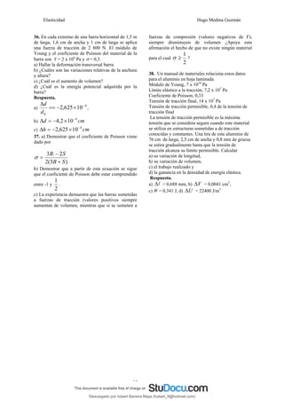 Elasticidad Hugo Medina Guzmán
33
36. En cada extremo de una barra horizontal de 1,5 m
de larga, 1,6 cm de ancha y 1 cm de larga se aplica
una fuerza de tracción de 2 800 N. El módulo de
Young y el coeficiente de Poisson del material de la
barra son Y = 2 x 106
Pa y σ = 0,3.
a) Hallar la deformación transversal barra.
b) ¿Cuáles son las variaciones relativas de la anchura
y altura?
c) ¿Cuál es el aumento de volumen?
d) ¿Cuál es la energía potencial adquirida por la
barra?
Respuesta.
a)
4
0
10
625
,
2 −
×
−
==
Δ
d
d
,
b) cm
d 4
10
2
,
4 −
×
−
=
Δ
c) cm
h 4
10
625
,
2 −
×
−
=
Δ
37. a) Demostrar que el coeficiente de Poisson viene
dado por
)
3
(
2
2
.
3
S
B
S
B
+
−
=
σ
b) Demostrar que a partir de esta ecuación se sigue
que el coeficiente de Poisson debe estar comprendido
entre -1 y
2
1
.
c) La experiencia demuestra que las barras sometidas
a fuerzas de tracción (valores positivos siempre
aumentan de volumen, mientras que si se someten a
fuerzas de compresión (valores negativos de F),
siempre disminuyen de volumen ¿Apoya esta
afirmación el hecho de que no existe ningún material
para el cual
2
1
≥
σ ?
38. Un manual de materiales relaciona estos datos
para el aluminio en hoja laminada
Módulo de Young, 7 x 1010
Pa
Límite elástico a la tracción, 7,2 x 107
Pa
Coeficiente de Poisson, 0,33
Tensión de tracción final, 14 x 107
Pa
Tensión de tracción permisible, 0,4 de la tensión de
tracción final
La tensión de tracción permisible es la máxima
tensión que se considera segura cuando este material
se utiliza en estructuras sometidas a de tracción
conocidas y constantes. Una tira de este aluminio de
76 cm de larga, 2,5 cm de ancha y 0,8 mm de gruesa
se estira gradualmente hasta que la tensión de
tracción alcanza su límite permisible. Calcular
a) su variación de longitud,
b) su variación de volumen,
c) el trabajo realizado y
d) la ganancia en la densidad de energía elástica.
Respuesta.
a) l
Δ = 0,688 mm, b) V
Δ = 0,0041 cm3
,
c) W = 0,341 J, d) U
Δ = 22400 J/m3
Descargado por hobert Barrera Mejia (hobert_9@hotmail.com)
lOMoARcPSD|12676045
 