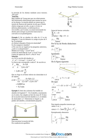 Elasticidad Hugo Medina Guzmán
3
la posición de los dientes mediante arcos tensores.
¿Por qué?
Solución.
Bajo módulo de Young para que sea relativamente
fácil deformarlo elásticamente para montar los arcos
en los dientes. La tensión deberá ser menor que la
tensión de fluencia del material, de ahí que el límite
elástico tenga que ser alto, ya que si el arco se
deforma plásticamente, su deformación es
irreversible y por lo tanto, no estará tensionando los
dientes para corregir su posición transversal se
convierte en un paralelogramo.
Ejemplo 2. De un alambre de cobre de 1,5 m de
longitud y 2 mm de diámetro se cuelga un peso de 8
kg. Se pregunta:
a) ¿Hemos rebasado el límite de elasticidad?
b) ¿Se romperá el alambre?
c) En caso de ser negativas las preguntas anteriores,
¿cuál es su alargamiento?
Módulo de Young = 12x1010
N/m2
Límite de elasticidad de 3x107
a 12x107
N/m2
Límite de ruptura de 20x107
a 50x107
N/m2
Solución.
a) y b) La sección del alambre es:
A = πr2
= 3,14 mm2
= 3,14x10-6
m2
La fuerza que corresponde a cada m2
de sección es:
6
10
14
,
3
8
,
9
8
−
×
×
=
=
A
Mg
A
F
= 2
7
m
N
10
49
,
2 ×
Que no llega ni al límite inferior de elasticidad ni al
de ruptura.
c) 6
10
10
14
,
3
10
12
5
,
1
8
,
9
8
−
×
×
×
×
×
=
=
Δ
YA
Fl
l
m
0003
,
0
=
= 0,3 mm
Ejemplo 3. Entre dos columnas fue tendido un
alambre de longitud 2 l . En el alambre, exactamente
en el centro, fue colgado un farol de masa M. El área
de la sección transversal del alambre es A, el módulo
de elasticidad es Y. Determinar el Angulo α, de
pandeo del alambre, considerándolo pequeño.
Solución.
Para encontrar la tensión del hilo.
Por condición de equilibrio:
Suma de fuerzas verticales:
0
=
∑ y
F
0
sen
2 =
− Mg
T α ⇒
α
sen
2
Mg
T = .
Por la ley de Hooke deducimos
que
YA
T ⎟
⎠
⎞
⎜
⎝
⎛ Δ
=
l
l
Igualando:
α
sen
2
Mg
YA =
⎟
⎠
⎞
⎜
⎝
⎛ Δ
l
l
De la figura siguiente:
α
cos
'
l
l = y l
l
l Δ
+
=
'
De aquí:
l
l
l
Δ
+
=
α
cos
⇒ ⎟
⎠
⎞
⎜
⎝
⎛
−
=
Δ 1
cos
1
α
l
l ⇒
1
cos
1
−
=
Δ
α
l
l
Luego
α
α sen
2
1
cos
1 Mg
YA =
⎟
⎠
⎞
⎜
⎝
⎛
−
Para ángulos pequeños tenemos que
α
α ≈
sen y
( ) 2
1
2
sen
2
1
cos
2
2 α
α
α −
≈
−
= .
Reemplazando obtenemos
α
α 2
1
2
1
1
2
Mg
YA =
⎟
⎟
⎟
⎟
⎠
⎞
⎜
⎜
⎜
⎜
⎝
⎛
−
−
Descargado por hobert Barrera Mejia (hobert_9@hotmail.com)
lOMoARcPSD|12676045
 