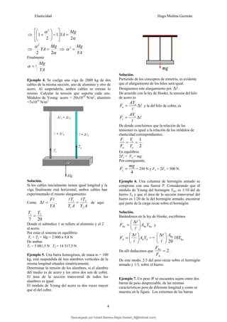 Elasticidad Hugo Medina Guzmán
4
⇒
α
α
2
1
2
1
2
Mg
YA =
⎥
⎦
⎤
⎢
⎣
⎡
−
⎟
⎟
⎠
⎞
⎜
⎜
⎝
⎛
+
⇒
α
α
2
2
2
Mg
YA = ⇒
YA
Mg
=
3
α
Finalmente
3
YA
Mg
=
α
Ejemplo 4. Se cuelga una viga de 2000 kg de dos
cables de la misma sección, uno de aluminio y otro de
acero. Al suspenderla, ambos cables se estiran lo
mismo. Calcular la tensión que soporta cada uno.
Módulos de Young: acero = 20x1010
N/m2
, aluminio
=7x1010
N/m2
Solución.
Si los cables inicialmente tienen igual longitud y la
viga finalmente está horizontal, ambos cables han
experimentado el mismo alargamiento:
Como
YA
Fl
l =
Δ ,
A
Y
T
A
Y
T
2
2
1
1 l
l
= de aquí
20
7
2
1 T
T
=
Donde el subíndice 1 se refiere al aluminio y el 2
al acero.
Por estar el sistema en equilibrio:
T1 + T2 = Mg = 2 000 x 9,8 N
De ambas
T1 = 5 081,5 N T2 = 14 517,5 N
Ejemplo 5. Una barra homogénea, de masa m = 100
kg, está suspendida de tres alambres verticales de la
misma longitud situados simétricamente.
Determinar la tensión de los alambres, si el alambre
del medio es de acero y los otros dos son de cobre.
El área de la sección transversal de todos los
alambres es igual.
El módulo de Young del acero es dos veces mayor
que el del cobre.
Solución.
Partiendo de los conceptos de simetría, es evidente
que el alargamiento de los hilos será igual.
Designemos este alargamiento por l
Δ .
De acuerdo con la ley de Hooke, la tensión del hilo
de acero es
l
l
Δ
= a
a
AY
F y la del hilo de cobre, es
l
l
Δ
= c
c
AY
F
De donde concluimos que la relación de las
tensiones es igual a la relación de los módulos de
elasticidad correspondientes:
2
1
=
=
a
c
a
c
Y
Y
F
F
.
En equilibrio
2Fc + Fa = mg.
Por consiguiente,
4
mg
Fc = = 250 N y Fa = 2Fc = 500 N.
Ejemplo 6. Una columna de hormigón armado se
comprime con una fuerza P. Considerando que el
módulo do Young del hormigón Yha, es 1/10 del de
hierro Yh y que el área de la sección transversal del
hierro es 1/20 de la del hormigón armado, encontrar
qué parte de la carga recae sobre el hormigón.
Solución.
Basándonos en la ley de Hooke, escribimos
ha
ha
ha Y
A
F ⎟
⎠
⎞
⎜
⎝
⎛ Δ
=
l
l
y
h
h
h Y
A
F ⎟
⎠
⎞
⎜
⎝
⎛ Δ
=
l
l
= = ha
ha
Y
A
10
20
⎟
⎠
⎞
⎜
⎝
⎛ Δ
l
l
De allí deducimos que 2
=
h
ha
F
F
.
De este modo, 2/3 del peso recae sobre el hormigón
armado y 1/3, sobre el hierro.
Ejemplo 7. Un peso W se encuentra sujeto entre dos
barras de peso despreciable, de las mismas
características pero de diferente longitud y como se
muestra en la figura. Los extremos de las barras
Descargado por hobert Barrera Mejia (hobert_9@hotmail.com)
lOMoARcPSD|12676045
 