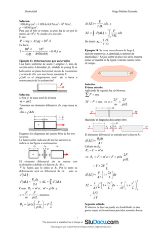 Elasticidad Hugo Medina Guzmán
7
Solución.
1020,4 kg/cm2
= 1 020,4x9,8 N/cm2
=108
N/m2
;
ρ = 8930 kg/m3
.
Para que el hilo se rompa, su peso ha de ser por lo
menos de 108
A N, siendo A la sección.
O sea:
A
g
A
mg
P 8
10
=
=
= ρ
l
Es decir:
8
,
9
8930
10
10 8
8
x
g
A
A
=
=
ρ
l =1143,6 m
Ejemplo 13. Deformaciones por aceleración
Una barra uniforme de acero (Longitud L, área de
sección recta A densidad ρ , módulo de young Y) se
halla sobre un plano horizontal exento de rozamiento
y se tira de ella con una fuerza constante F.
¿Cuál es el alargamiento total de la barra a
consecuencia de la aceleración?
Solución.
a) Sea m la masa total de la barra
AL
m ρ
=
Tomemos un elemento diferencial dx, cuya masa es
dm
Adx
dm ρ
=
Hagamos los diagramas del cuerpo libre de los tres
sectores.
La fuerza sobre cada uno de los tres sectores se
indica en las figura a continuación
El elemento diferencial dm se mueve con
aceleración a debido a la fuerza (R1 –R2)
Y la fuerza que lo estira es R2. Por lo tanto su
deformación será un diferencial de ΔL esto es
( )
L
d Δ :
YA
dx
R
L
d 2
)
( =
Δ y ∫ Δ
=
Δ
L
L
d
L
0
)
(
Como a
m
R '
2 = , Ax
m ρ
=
' y
AL
F
m
F
a
ρ
=
= , tenemos:
( )
L
x
F
AL
F
Ax
R =
⎟
⎟
⎠
⎞
⎜
⎜
⎝
⎛
=
ρ
ρ
2
xdx
YAL
F
L
d =
Δ )
( , y
∫
∫
=
=
=
Δ
=
Δ
L
x
x
xdx
YAL
F
L
d
L
0
)
(
De donde
YA
FL
L
2
1
=
Δ
Ejemplo 14. Se tiene una columna de largo L,
sección transversal A, densidad ρ, módulo de
elasticidad Y. Se jala cobre un piso liso de la manera
como se muestra en la figura. Calcule cuanto estira
el cuerpo.
Solución.
Primer método.
Aplicando la segunda ley de Newton:
∑ = ma
F
ma
F
F =
−
3 ⇒
AL
F
m
F
a
ρ
2
2
=
=
Haciendo el diagrama del cuerpo libre
El elemento diferencial es estirado por la fuerza R2.
( )
AY
dx
R
L
d 2
=
Δ
Cálculo de R2:
a
m
F
R '
2 =
−
⇒
AL
F
Ax
F
a
m
F
R
ρ
ρ
2
'
2 +
=
+
=
=
L
x
F
F 2
+
( ) dx
L
x
AY
F
L
d ⎟
⎠
⎞
⎜
⎝
⎛
+
=
Δ
2
1
dx
L
x
AY
F
L
L
∫ ⎟
⎠
⎞
⎜
⎝
⎛
+
=
Δ
0
2
1 =
L
L
x
x
AY
F
0
2
⎟
⎟
⎠
⎞
⎜
⎜
⎝
⎛
+
=
AY
FL
2
Segundo método.
El sistema de fuerzas puede ser desdoblado en dos
partes cuyas deformaciones parciales sumadas hacen
Descargado por hobert Barrera Mejia (hobert_9@hotmail.com)
lOMoARcPSD|12676045
 