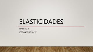 ELASTICIDADES
CLASE NO. 3
JOSE ANTONIO LOPEZ
 