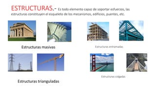 ESTRUCTURAS.- Es todo elemento capaz de soportar esfuerzos, las
estructuras constituyen el esqueleto de los mecanismos, edificios, puentes, etc.
Estructuras masivas
Estructuras trianguladas
Estructuras entramadas
Estructuras colgadas
 