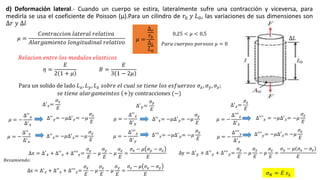d) Deformación lateral.- Cuando un cuerpo se estira, lateralmente sufre una contracción y viceversa, para
medirla se usa el coeficiente de Poisson (µ).Para un cilindro de 𝑟0 𝑦 𝐿0, las variaciones de sus dimensiones son
∆𝑟 𝑦 ∆𝑙
𝜇 =
∆ 𝑟
𝑟0
∆ 𝐿
𝐿0
𝜂 =
𝐸
2 1 + 𝜇
𝐵 =
𝐸
3 1 − 2𝜇
0,25 < 𝜇 < 0,5
𝑃𝑎𝑟𝑎 𝑐𝑢𝑒𝑟𝑝𝑜𝑠 𝑝𝑜𝑟𝑜𝑠𝑜𝑠 𝜇 = 0
𝜇 =
𝐶𝑜𝑛𝑡𝑟𝑎𝑐𝑐𝑖𝑜𝑛 𝑙𝑎𝑡𝑒𝑟𝑎𝑙 𝑟𝑒𝑙𝑎𝑡𝑖𝑣𝑎
𝐴𝑙𝑎𝑟𝑔𝑎𝑚𝑖𝑒𝑛𝑡𝑜 𝑙𝑜𝑛𝑔𝑖𝑡𝑢𝑑𝑖𝑛𝑎𝑙 𝑟𝑒𝑙𝑎𝑡𝑖𝑣𝑜
𝜎 𝑁 = 𝐸 𝜀 𝐿
∆′
𝑥=
𝜎𝑥
𝐸
𝜇 = −
∆′′
𝑦
∆′
𝑥
∆′′′
𝑧= −𝜇∆′
𝑦= −𝜇
𝜎 𝑦
𝐸
𝑅𝑒𝑙𝑎𝑐𝑖𝑜𝑛 𝑒𝑛𝑡𝑟𝑒 𝑙𝑜𝑠 𝑚𝑜𝑑𝑢𝑙𝑜𝑠 𝑒𝑙𝑎𝑠𝑡𝑖𝑐𝑜𝑠
Para un solido de lado 𝐿 𝑥, 𝐿 𝑦, 𝐿 𝑧 𝑠𝑜𝑏𝑟𝑒 𝑒𝑙 𝑐𝑢𝑎𝑙 𝑠𝑒 𝑡𝑖𝑒𝑛𝑒 𝑙𝑜𝑠 𝑒𝑠𝑓𝑢𝑒𝑟𝑧𝑜𝑠 𝜎 𝑥, 𝜎 𝑦, 𝜎𝑧;
𝑠𝑒 𝑡𝑖𝑒𝑛𝑒 𝑎𝑙𝑎𝑟𝑔𝑎𝑚𝑒𝑖𝑛𝑡𝑜𝑠 + y contracciones (−)
𝜇 = −
∆′′
𝑧
∆′
𝑥
∆′′
𝑧= −𝜇∆′
𝑥= −𝜇
𝜎𝑥
𝐸
∆′
𝑧=
𝜎𝑧
𝐸
𝜇 = −
∆′′
𝑥
∆′
𝑦
∆′′
𝑦= −𝜇∆′
𝑥= −𝜇
𝜎𝑥
𝐸
𝜇 = −
∆′′′
𝑧
∆′
𝑦
∆′′
𝑥= −𝜇∆′
𝑦= −𝜇
𝜎 𝑦
𝐸
∆′
𝑦=
𝜎 𝑦
𝐸
𝜇 = −
∆′′′
𝑥
∆′
𝑧
∆′′
′ 𝑥 = −𝜇∆′
𝑧= −𝜇
𝜎𝑧
𝐸
𝜇 = −
∆′′′
𝑦
∆′
𝑧
∆′′′
𝑦= −𝜇∆′
𝑧= −𝜇
𝜎𝑧
𝐸
∆𝑥 = ∆′
𝑥 + ∆′′
𝑥 + ∆′′′
𝑥=
𝜎𝑥
𝐸
− 𝜇
𝜎 𝑦
𝐸
− 𝜇
𝜎𝑧
𝐸
=
𝜎𝑥 − 𝜇 𝜎 𝑦 − 𝜎𝑧
𝐸
𝑅𝑒𝑠𝑢𝑚𝑖𝑒𝑛𝑑𝑜:
∆z = ∆′
𝑧 + ∆′′
𝑧 + ∆′′′
𝑧=
𝜎𝑧
𝐸
− 𝜇
𝜎𝑥
𝐸
− 𝜇
𝜎 𝑦
𝐸
=
𝜎𝑧 − 𝜇 𝜎𝑥 − 𝜎 𝑦
𝐸
∆y = ∆′
𝑦 + ∆′′
𝑦 + ∆′′′
𝑦=
𝜎 𝑦
𝐸
− 𝜇
𝜎𝑥
𝐸
− 𝜇
𝜎𝑧
𝐸
=
𝜎 𝑦 − 𝜇 𝜎𝑥 − 𝜎𝑧
𝐸
∆𝐿
 