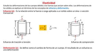 Elasticidad
Estudia las deformaciones de los cuerpos debido a las fuerzas que actúan sobre ellas. Las deformaciones de
los sólidos se explican en términos de los conceptos de esfuerzo y deformación.
Esfuerzo (σ).- Es la relación entre la fuerza o carga aplicada a un solido sobre un área o sección
transversal
Esfuerzo de tracción o tensión Esfuerzo de comprensión
Deformación (ε).- Se define como el cambio de forma de un cuerpo. El resultado de un esfuerzo es
una deformación
∆𝑙
∆𝑙
𝜎 =
𝐹
𝐴
𝑁
𝑚2
= 𝑃𝑎
 