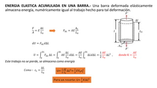 ENERGIA ELASTICA ACUMULADA EN UNA BARRA.- Una barra deformada elásticamente
almacena energía, numéricamente igual al trabajo hecho para tal deformación.
Este trabajo no se pierde, se almacena como energía
𝐹
𝐴
= 𝐸
∆𝐿
𝐿0
𝐹∆𝐿 = 𝐴𝐸
∆ 𝐿
𝐿0
U=
1
2
𝐴𝐸
𝐿0
∆𝐿2
=
1
2
𝐸𝑉0 𝜀 𝐿
2
𝑈 =
0
∆𝐿
𝐹∆𝐿 ∆𝐿 =
0
∆𝐿
𝐴𝐸
∆𝐿
𝐿0
𝑑∆𝐿 =
𝐴𝐸
𝐿0 0
∆𝐿
∆𝐿𝑑∆𝐿 =
1
2
𝐴𝐸
𝐿0
∆𝐿2
, donde K =
𝐴𝐸
𝐿0
∆𝑙
𝑑𝑈 = 𝐹∆𝐿 𝑑∆𝐿
𝑃𝑎𝑟𝑎 𝑢𝑛 𝑟𝑒𝑠𝑜𝑟𝑡𝑒: U=
1
2
𝐾∆𝐿2
𝐶𝑜𝑚𝑜 ∶ 𝜀 𝐿 =
∆𝐿
𝐿0
 