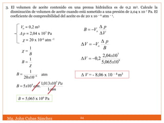 Vo = 0,2 m3
 p = 2,04 x 107 Pa
 = 20 x 10-6 atm -1
B
1


1
B
6
1020
1


x
B atm
atm
Pax
atmxB
1
10013,1
.105
5
4

B = 5,065 x 109 Pa
V
p
VB o



B
p
VV o


9
7
10065,5
1004,2
2,0
x
x
V 
 V = - 8,06 x 10 – 4 m3
Mg. John Cubas Sánchez 24
3. El volumen de aceite contenido en una prensa hidráulica es de 0,2 m3. Calcule la
disminución de volumen de aceite cuando está sometido a una presión de 2,04 x 10 7 Pa. El
coeficiente de compresibilidad del aceite es de 20 x 10 – 6 atm – 1.
 