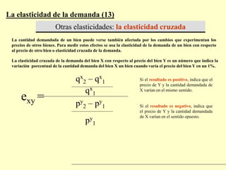 La elasticidad de la demanda (13)
Otras elasticidades: la elasticidad cruzada
La cantidad demandada de un bien puede verse también afectada por los cambios que experimentan los
precios de otros bienes. Para medir estos efectos se usa la elasticidad de la demanda de un bien con respecto
al precio de otro bien o elasticidad cruzada de la demanda.
La elasticidad cruzada de la demanda del bien X con respecto al precio del bien Y es un número que indica la
variación porcentual de la cantidad demanda del bien X un bien cuando varía el precio del bien Y en un 1%.
exy =
qx
2 – qx
1
qx
1
py
2 – py
1
py
1
Si el resultado es positivo, indica que el
precio de Y y la cantidad demandada de
X varían en el mismo sentido.
Si el resultado es negativo, indica que
el precio de Y y la cantidad demandada
de X varían en el sentido opuesto.
 