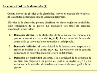 La elasticidad de la demanda (4)
Cuanto mayor sea el valor de la elasticidad, mayor es el grado de respuesta
de la cantidad demandada ante la variación del precio.
El valor de la elasticidad permite clasificar los bienes según su sensibilidad
ante variaciones de su precio. Se distinguen tres tipos de demanda
atendiendo a este valor:
1. Demanda elástica, si la elasticidad de la demanda con respecto a su
precio es superior a la unidad (ep > 1). La variación de la cantidad
demandada es porcentualmente superior a la del precio.
2. Demanda inelástica, si la elasticidad de la demanda con respecto a su
precio es inferior a la unidad (ep < 1). La variación de la cantidad
demandada es porcentualmente inferior a la del precio.
3. Demanda de elasticidad unitaria, si la elasticidad de la demanda de
un bien con respecto a su precio es igual a la unidad (ep = 1). La
variación de la cantidad demandada es porcentualmente igual a la del
precio.
 
