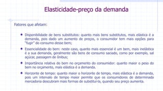 17
Elasticidade-preço da demandaFatores que afetam:
Disponibilidade de bens substitutos: quanto mais bens substitutos, mais elástica é a
demanda, pois dado um aumento de preços, o consumidor tem mais opções para
“fugir” do consumo desse bem;
Essencialidade do bem: neste caso, quanto mais essencial é um bem, mais inelástica
é a sua demanda, geralmente são bens de consumo saciado, como por exemplo, sal
açúcar, passagem de ônibus;
Importância relativa do bem no orçamento do consumidor: quanto maior o peso do
bem no orçamento, mais elástica é a demanda.
Horizonte de tempo: quanto maior o horizonte de tempo, mais elástica é a demanda,
pois um intervalo de tempo maior permite que os consumidores de determinada
mercadoria descubram mais formas de substituí-la, quando seu preço aumenta.
Elasticidade-preço da demanda
 
