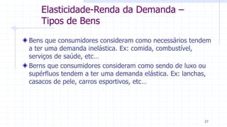 Elasticidade-Renda da Demanda –
Tipos de Bens
Bens que consumidores consideram como necessários tendem
a ter uma demanda inelástica. Ex: comida, combustível,
serviços de saúde, etc…
Berns que consumidores consideram como sendo de luxo ou
supérfluos tendem a ter uma demanda elástica. Ex: lanchas,
casacos de pele, carros esportivos, etc…
27
 