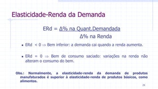 Elasticidade-Renda da Demanda
ERd = ∆% na Quant.Demandada
∆% na Renda
 ERd < 0  Bem inferior: a demanda cai quando a renda aumenta.
 ERd = 0  Bem de consumo saciado: variações na renda não
alteram o consumo do bem.
Obs.: Normalmente, a elasticidade-renda da demanda de produtos
manufaturados é superior à elasticidade-renda de produtos básicos, como
alimentos.
29
 