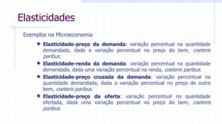 3
Elasticidades
Exemplos na Microeconomia
Elasticidade-preço da demanda: variação percentual na quantidade
demandada, dada a variação percentual no preço do bem, coeteris
paribus.
Elasticidade-renda da demanda: variação percentual na quantidade
demandada, dada uma variação percentual na renda, coeteris paribus.
Elasticidade-preço cruzada da demanda: variação percentual na
quantidade demandada, dada a variação percentual no preço de outro
bem, coeteris paribus.
Elasticidade-preço da oferta: variação percentual na quantidade
ofertada, dada uma variação percentual no preço do bem, coeteris
paribus.
 