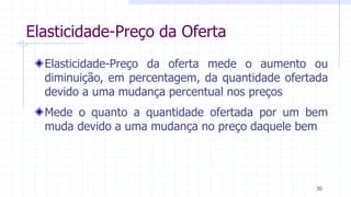 Elasticidade-Preço da Oferta
Elasticidade-Preço da oferta mede o aumento ou
diminuição, em percentagem, da quantidade ofertada
devido a uma mudança percentual nos preços
Mede o quanto a quantidade ofertada por um bem
muda devido a uma mudança no preço daquele bem
30
 