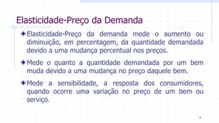 Elasticidade-Preço da Demanda
Elasticidade-Preço da demanda mede o aumento ou
diminuição, em percentagem, da quantidade demandada
devido a uma mudança percentual nos preços.
Mede o quanto a quantidade demandada por um bem
muda devido a uma mudança no preço daquele bem.
Mede a sensibilidade, a resposta dos consumidores,
quando ocorre uma variação no preço de um bem ou
serviço.
4
 