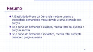 Resumo
A Elasticidade-Preço da Demanda mede o quanto a
quantidade demandada muda devido a uma alteração nos
preços
Se a curva de demanda é elástica, receita total cai quando o
preço aumenta
Se a curva de demanda é inelástica, receita total aumenta
quando o preço aumenta
40
 
