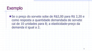 Exemplo
Se o preço do sorvete sobe de R$2,00 para R$ 2,20 e
como resposta a quantidade demandada de sorvete
cai de 10 unidades para 8; a elasticidade-preço da
demanda é igual a 2.
8
 