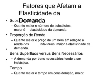 Fatores que Afetam a
Elasticidade da
Demanda
• Substitutabilidade
– Quanto maior o número de substitutos,
maior é elasticidade da demanda.
Proporção de Renda
– Quanto maior o preço de um bem em relação a
renda dos indivíduos, maior a elasticidade da
demanda.
Bens Supérfluos versus Bens Necessários
– A demanda por bens necessários tende a ser
inelástica.
Tempo
– Quanto maior o tempo em consideração, maior
•
•
•
 