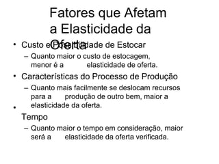 Fatores que Afetam
a Elasticidade da
Oferta
• Custo e Possibilidade de Estocar
– Quanto maior o custo de estocagem,
menor é a elasticidade de oferta.
Características do Processo de Produção
– Quanto mais facilmente se deslocam recursos
para a produção de outro bem, maior a
elasticidade da oferta.
Tempo
– Quanto maior o tempo em consideração, maior
será a elasticidade da oferta verificada.
•
•
 
