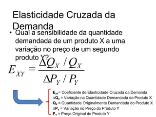 Elasticidade Cruzada da
Demanda
• Qual a sensibilidade da quantidade
demandada de um produto X a uma
variação no preço de um segundo
produto Y?
PY / PY
EXY= Coeficiente de Elasticidade Cruzada da Demanda
∆QX = Variação na Quantidade Demandada do Produto X
QX = Quantidade Originalmente Demandada do Produto X
∆PY = Variação no Preço do Produto Y
PY = Preço Original do Produto Y

QX /QX
XY
E
 
