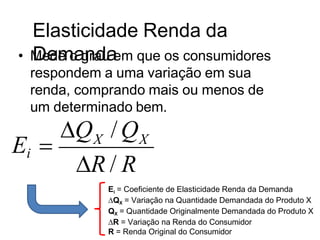 Elasticidade Renda da
Demanda
• Mede o grau em que os consumidores
respondem a uma variação em sua
renda, comprando mais ou menos de
um determinado bem.
Ei  X X
Q /Q
R / R
Ei = Coeficiente de Elasticidade Renda da Demanda
∆QX = Variação na Quantidade Demandada do Produto X
QX = Quantidade Originalmente Demandada do Produto X
∆R = Variação na Renda do Consumidor
R = Renda Original do Consumidor
 