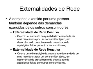 Externalidades de Rede
• A demanda exercida por uma pessoa
também depende das demandas
exercidas pelos outros consumidores.
– Externalidade de Rede Positiva
• Ocorre um aumento da quantidade demandada de
uma mercadoria por um consumidor típico, em
decorrência do crescimento da quantidade de
aquisições feitas por outros consumidores;
– Externalidade de Rede Negativa
• Ocorre uma diminuição da quantidade demandada de
uma mercadoria por um consumidor típico, em
decorrência do crescimento da quantidade de
aquisições feitas por outros consumidores.
 