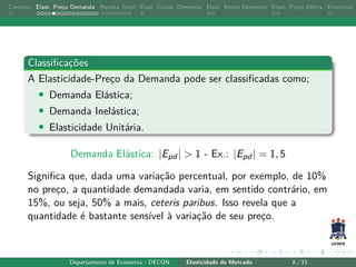 Conceito Elast. Preço Demanda Receita Total Elast. Cruzd. Demanda Elast. Renda Demanda Elast. Preço Oferta Exercícios
Classificações
A Elasticidade-Preço da Demanda pode ser classificadas como;
• Demanda Elástica;
• Demanda Inelástica;
• Elasticidade Unitária.
Demanda Elástica: |Epd | > 1 - Ex.: |Epd | = 1, 5
Significa que, dada uma variação percentual, por exemplo, de 10%
no preço, a quantidade demandada varia, em sentido contrário, em
15%, ou seja, 50% a mais, ceteris paribus. Isso revela que a
quantidade é bastante sensível à variação de seu preço.
Departamento de Economia - DECON Elasticidade de Mercado 8 / 33
 