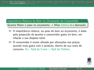 Conceito Elast. Preço Demanda Receita Total Elast. Cruzd. Demanda Elast. Renda Demanda Elast. Preço Oferta Exercícios
Importância Relativa do Bem no Orçamento do Consumidor
Quanto Maior o peso no orçamento → Mais elástica é a demanda.
+ A importância relativa, ou peso do bem no orçamento, é dada
pela proporção de quanto o consumidor gasta no bem, em
relação a sua despesa total.
+ O consumidor é muito afetado por alterações nos preços
quando mais gasta com o produto, dentro de sua cesta de
consumo. Ex.: Epd da Carne > Epd do Fósforo.
Departamento de Economia - DECON Elasticidade de Mercado 15 / 33
 
