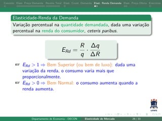 Conceito Elast. Preço Demanda Receita Total Elast. Cruzd. Demanda Elast. Renda Demanda Elast. Preço Oferta Exercícios
Elasticidade-Renda da Demanda
Variação percentual na quantidade demandada, dada uma variação
percentual na renda do consumidor, ceteris paribus.
ERd =
R
q
·
∆q
∆R
+ ERd > 1 ⇒ Bem Superior (ou bem de luxo): dada uma
variação da renda, o consumo varia mais que
proporcionalmente.
+ ERd > 0 ⇒ Bem Normal: o consumo aumenta quando a
renda aumenta.
Departamento de Economia - DECON Elasticidade de Mercado 29 / 33
 