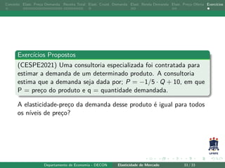 Conceito Elast. Preço Demanda Receita Total Elast. Cruzd. Demanda Elast. Renda Demanda Elast. Preço Oferta Exercícios
Exercícios Propostos
(CESPE2021) Uma consultoria especializada foi contratada para
estimar a demanda de um determinado produto. A consultoria
estima que a demanda seja dada por; P = −1/5 · Q + 10, em que
P = preço do produto e q = quantidade demandada.
A elasticidade-preço da demanda desse produto é igual para todos
os níveis de preço?
Departamento de Economia - DECON Elasticidade de Mercado 33 / 33
 