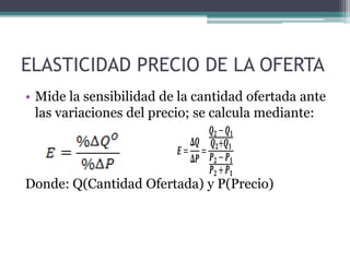 ELASTICIDAD PRECIO DE LA OFERTA
• Mide la sensibilidad de la cantidad ofertada ante
las variaciones del precio; se calcula mediante:
𝑸𝟐− 𝑸𝟏
𝚫𝑸 𝑸 𝟐+𝑸 𝟏
𝑬= =
𝚫𝑷 𝑷 𝟐 − 𝑷 𝟏
𝑷𝟐+ 𝑷𝟏

Donde: Q(Cantidad Ofertada) y P(Precio)

 
