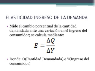 ELASTICIDAD INGRESO DE LA DEMANDA
• Mide el cambio porcentual de la cantidad
demandada ante una variación en el ingreso del
consumidor; se calcula mediante:

• Donde: Q(Cantidad Demandada) e Y(Ingreso del
consumidor)

 