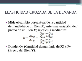 ELASTICIDAD CRUZADA DE LA DEMANDA
• Mide el cambio porcentual de la cantidad
demandada de un Bien X, ante una variación del
precio de un Bien Y; se calcula mediante:

• Donde: Qx (Cantidad demandada de X) y Py
(Precio del Bien Y).

 